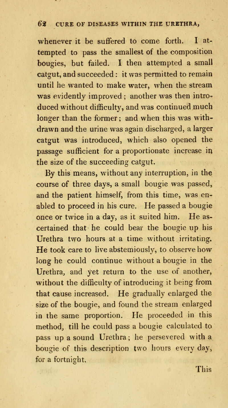 whenever it be suffered to come forth, I at- tempted to pass the smallest of the composition bougies, but failed. I then attempted a small catgut, and succeeded : it was permitted to remain until he wTanted to make water, when the stream was evidently improved ; another was then intro- duced without difficulty, and was continued much longer than the former; and when this wras with- drawn and the urine was again discharged, a larger catgut was introduced, which also opened the passage sufficient for a proportionate increase in the size of the succeeding catgut. By this means, without any interruption, in the course of three days, a small bougie was passed, and the patient himself, from this time, was en- abled to proceed in his cure, He passed a bougie once or twice in a day, as it suited him. He as- certained that he could bear the bougie up his Urethra two hours at a time without irritating. He took care to live abstemiously, to observe how long he could continue without a bougie in the Urethra,, and yet return to the use of another, without the difficulty of introducing it being from that cause increased. He gradually enlarged the size of the bougie, and found the stream enlarged in the same proportion. He proceeded in this method,, till he could pass a bougie calculated to pass up a sound Urethra; he persevered with a bougie of this description two hours every day, for a fortnight This