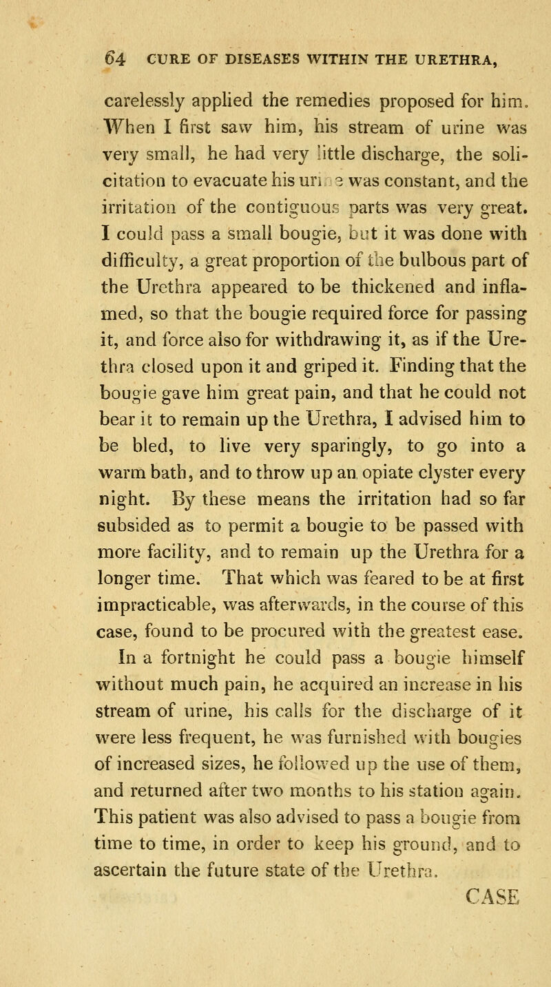 carelessly applied the remedies proposed for him. When I first saw him, his stream of urine was very small, he had very little discharge, the soli- citation to evacuate his un 3 was constant, and the irritation of the contiguous parts was very great. I could pass a small bougie, but it was done with difficulty, a great proportion of the bulbous part of the Urethra appeared to be thickened and infla- med, so that the bougie required force for passing it, and force also for withdrawing it, as if the Ure- thra closed upon it and griped it. Finding that the bougie gave him great pain, and that he could not bear it to remain up the Urethra, I advised him to be bled, to live very sparingly, to go into a warm bath, and to throw up an opiate clyster every night. By these means the irritation had so far subsided as to permit a bougie to be passed with more facility, and to remain up the Urethra for a longer time. That which was feared to be at first impracticable, was afterwards, in the course of this case, found to be procured with the greatest ease. In a fortnight he could pass a bougie himself without much pain, he acquired an increase in his stream of urine, his calls for the discharge of it were less frequent, he was furnished with bougies of increased sizes, he followed up the use of them, and returned after two months to his station again. This patient was also advised to pass a bougie from time to time, in order to keep his ground, and to ascertain the future state of the Urethra,