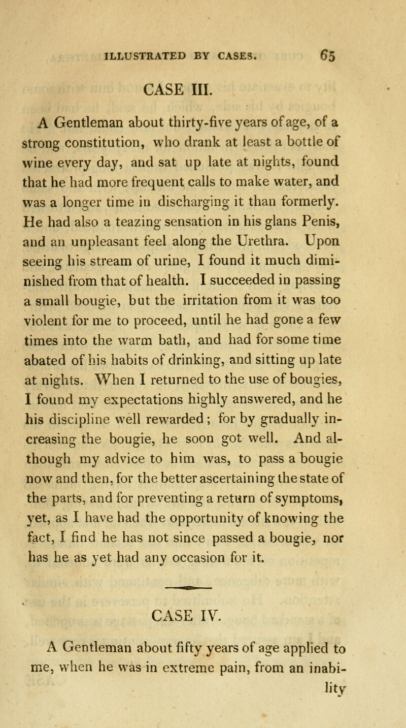 CASE III. A Gentleman about thirty-five years of age, of a strong constitution, who drank at least a bottle of wine every day, and sat up late at nights, found that he had more frequent calls to make water, and was a longer time in discharging it than formerly. He had also a teazing sensation in his glans Penis, and an unpleasant feel along the Urethra. Upon seeing his stream of urine, I found it much dimi- nished from that of health. I succeeded in passing a small bougie, but the irritation from it was too violent for me to proceed, until he had gone a few times into the warm bath, and had for some time abated of his habits of drinking, and sitting up late at nights. When I returned to the use of bougies, I found my expectations highly answered, and he his discipline well rewarded; for by gradually in- creasing the bougie, he soon got well. And al- though my advice to him was, to pass a bougie now and then, for the better ascertaining the state of the parts, and for preventing a return of symptoms, yet, as I have had the opportunity of knowing the fact, I find he has not since passed a bougie, nor has he as yet had any occasion for it. CASE IV. A Gentleman about fifty years of age applied to me, when he was in extreme pain, from an inabi- litv