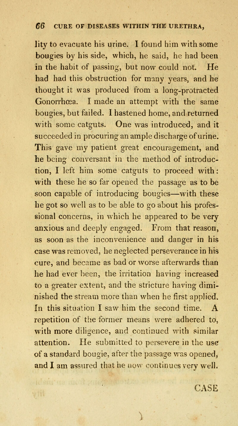 Jity to evacuate his urine. I found him with some bougies by his side, which, he said, he had been in the habit of passing, but now could not. He had had this obstruction for many years, and he thought it was produced from a long-protracted Gonorrhoea. I made an attempt with the same bougies, but failed. I hastened home, and returned with some catguts. One was introduced, and it succeeded in procuring an ample discharge of urine. This gave my patient great encouragement, and he being conversant in the method of introduc- tion, I left him some catguts to proceed with: with these he so far opened the passage as to be soon capable of introducing bougies—with these he got so well as to be able to go about his profes- sional concerns, in which he appeared to be very anxious and deeply engaged. From that reason, as soon as the inconvenience and danger in his case was removed, he neglected perseverance in his cure, and became as bad or worse afterwards than he had ever been, the irritation having increased to a greater extent, and the stricture having dimi- nished the stream more than when he first applied. In this situation I saw him the second time. A repetition of the former means were adhered to, with more diligence, and continued with similar attention. He submitted to persevere in the use of a standard bougie, after the passage was opened, and I am assured that he now continues very well.