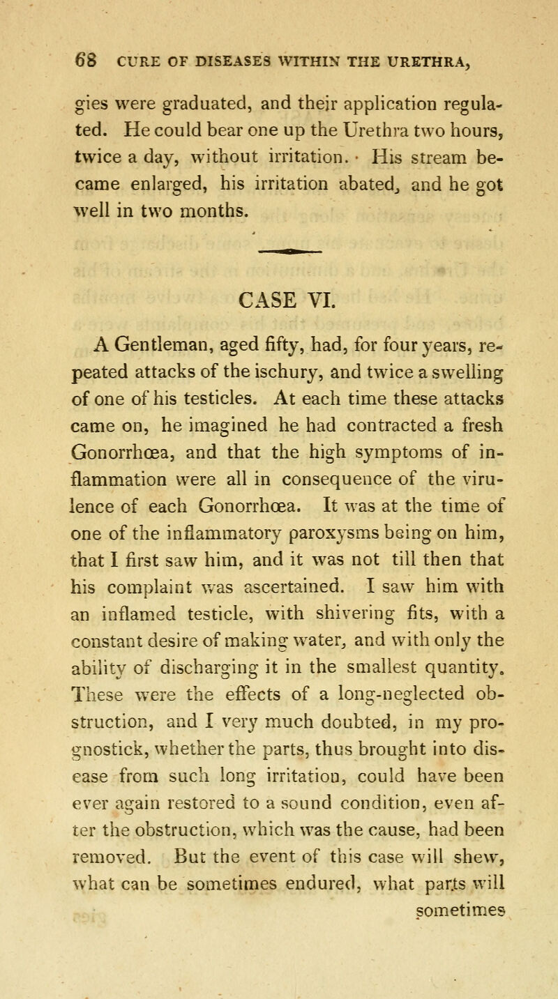 gies were graduated, and their application regula- ted. He could bear one up the Urethra two hours, twice a day, without irritation. • His stream be- came enlarged, his irritation abated., and he got well in two months. CASE VI. A Gentleman, aged fifty, had, for four years, re- peated attacks of the ischury, and twice a swelling of one of his testicles. At each time these attacks came on, he imagined he had contracted a fresh Gonorrhoea, and that the high symptoms of in- flammation were all in consequence of the viru- lence of each Gonorrhoea. It was at the time of one of the inflammatory paroxysms being on him, that I first saw him, and it was not till then that his complaint was ascertained. I saw him with an inflamed testicle, with shivering fits, with a constant desire of making water,, and with only the ability of discharging it in the smallest quantity. These were the effects of a long-neglected ob- struction, and I very much doubted, in my pro- gnostick, whether the parts, thus brought into dis- ease from such long irritation, could have been ever again restored to a sound condition, even af- ter the obstruction, which was the cause, had been removed. But the event of this case will shew, what can be sometimes endured, what par.ts will sometimes