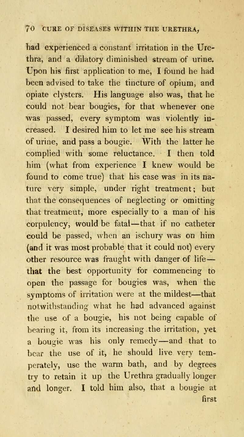 had experienced a constant irritation in the Ure- thra, and a dilatory diminished stream of urine. Upon his first application to me, I found he had been advised to take the tincture of opium, and opiate clysters. His language also was, that he could not bear bougies, for that whenever one was passed, every symptom was violently in- creased. I desired him to let me see his stream of urine, and pass a bougie. With the latter he complied with some reluctance. I then told him (what from experience I knew would be found to come true) that his case was in its na- ture very simple, under right treatment; but that the consequences of neglecting or omitting that treatmeut, more especially to a man of his corpulency, would be fatal—that if no catheter could be passed, when an ischury was on him (and it was most probable that it could not) every other resource was fraught with danger of life— that the best opportunity for commencing to open the passage for bougies was, when the symptoms of irritation were at the mildest—that notwithstanding what he had advanced against the use of a bougie, his not being capable of bearing it, from its increasing,the irritation, yet a bougie was his only remedy—and that to bear the use of it, he should live very tem- perately, use the warm bath, and by degrees try to retain it up the Urethra gradually longer and longer. I told him also, that a bougie at first