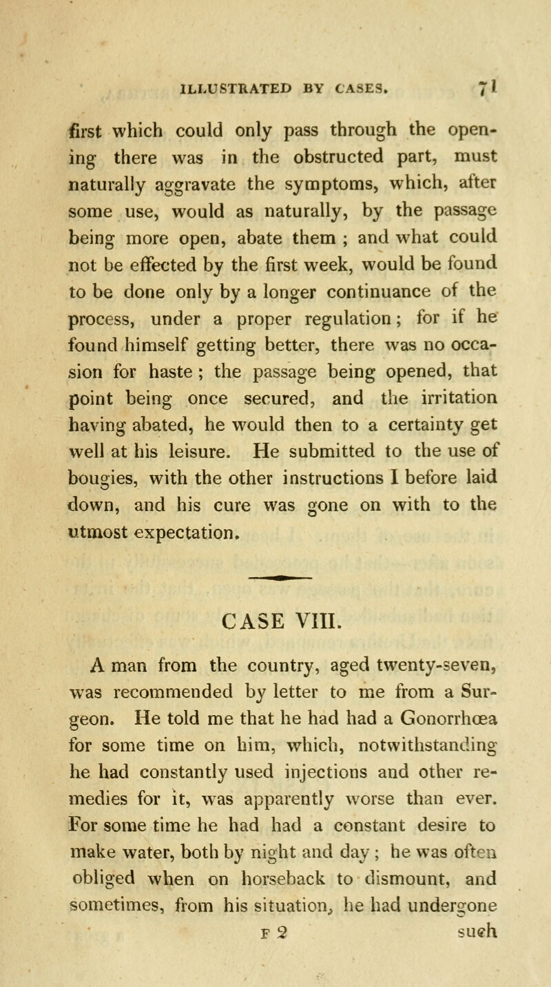 first which could only pass through the open- ing there was in the obstructed part, must naturally aggravate the symptoms, which, after some use, would as naturally, by the passage being more open, abate them ; and what could not be effected by the first week, would be found to be done only by a longer continuance of the process, under a proper regulation; for if he found himself getting better, there was no occa- sion for haste ; the passage being opened, that point being once secured, and the irritation having abated, he would then to a certainty get well at his leisure. He submitted to the use of bougies, with the other instructions I before laid down, and his cure was gone on with to the utmost expectation. CASE VIII. A man from the country, aged twenty-seven, wTas recommended by letter to me from a Sur- geon. He told me that he had had a Gonorrhoea for some time on him, which, notwithstanding he had constantly used injections and other re- medies for it, was apparently worse than ever. For some time he had had a constant desire to make water, both by night and day ; he was often obliged when on horseback to dismount, and sometimes, from his situation, he had undergone f 2 sueh