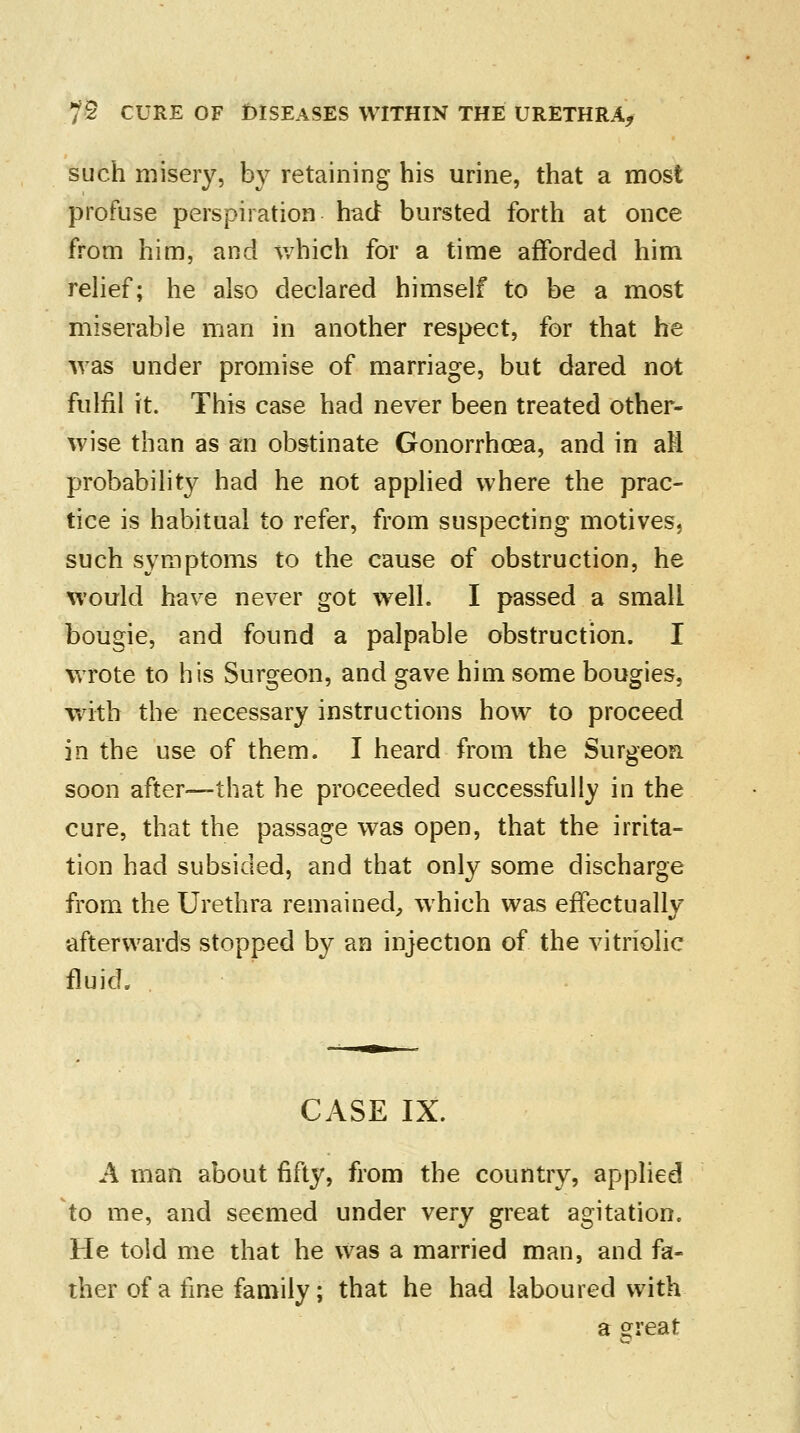 such misery, by retaining his urine, that a most profuse perspiration had bursted forth at once from him, and which for a time afforded him relief; he also declared himself to be a most miserable man in another respect, for that he was under promise of marriage, but dared not fulfil it. This case had never been treated other- wise than as an obstinate Gonorrhoea, and in aH probability had he not applied where the prac- tice is habitual to refer, from suspecting motives, such symptoms to the cause of obstruction, he would have never got well. I passed a small bougie, and found a palpable obstruction. I wrote to his Surgeon, and gave him some bougies, with the necessary instructions how to proceed in the use of them. I heard from the Surgeon soon after—that he proceeded successfully in the cure, that the passage was open, that the irrita- tion had subsided, and that only some discharge from the Urethra remained, which was effectually afterwards stopped by an injection of the vitriolic fluid. CASE IX. A man about fifty, from the country, applied to me, and seemed under very great agitation. He told me that he was a married man, and fa- ther of a fine family; that he had laboured with a e:reat