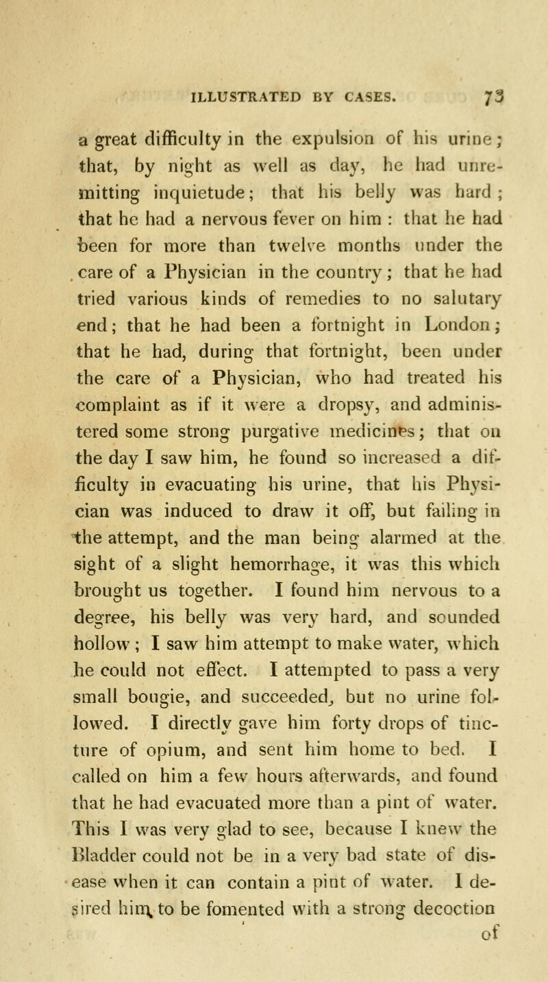 a great difficulty in the expulsion of his urine; that, by night as well as day, he had unre- mitting inquietude; that his belly was bard; that he had a nervous fever on him : that he had been for more than twelve months under the , care of a Physician in the country; that he had tried various kinds of remedies to no salutary end; that he had been a fortnight in London; that he had, during that fortnight, been under the care of a Physician, who had treated his complaint as if it were a dropsy, and adminis- tered some strong purgative medicines; that on the day I saw him, he found so increased a dif- ficulty in evacuating his urine, that his Physi- cian was induced to draw it off, but failing in the attempt, and the man being alarmed at the sight of a slight hemorrhage, it was this which brought us together. I found him nervous to a degree, his belly was very hard, and sounded hollow ; I saw him attempt to make water, which he could not effect. I attempted to pass a very small bougie, and succeeded,, but no urine fol- lowed. I directly gave him forty drops of tinc- ture of opium, and sent him home to bed. I called on him a few hours afterwards, and found that he had evacuated more than a pint of water. This I was very glad to see, because I knew the Bladder could not be in a very bad state of dis- ease when it can contain a pint of water. I de- sired him, to be fomented with a strong decoction of