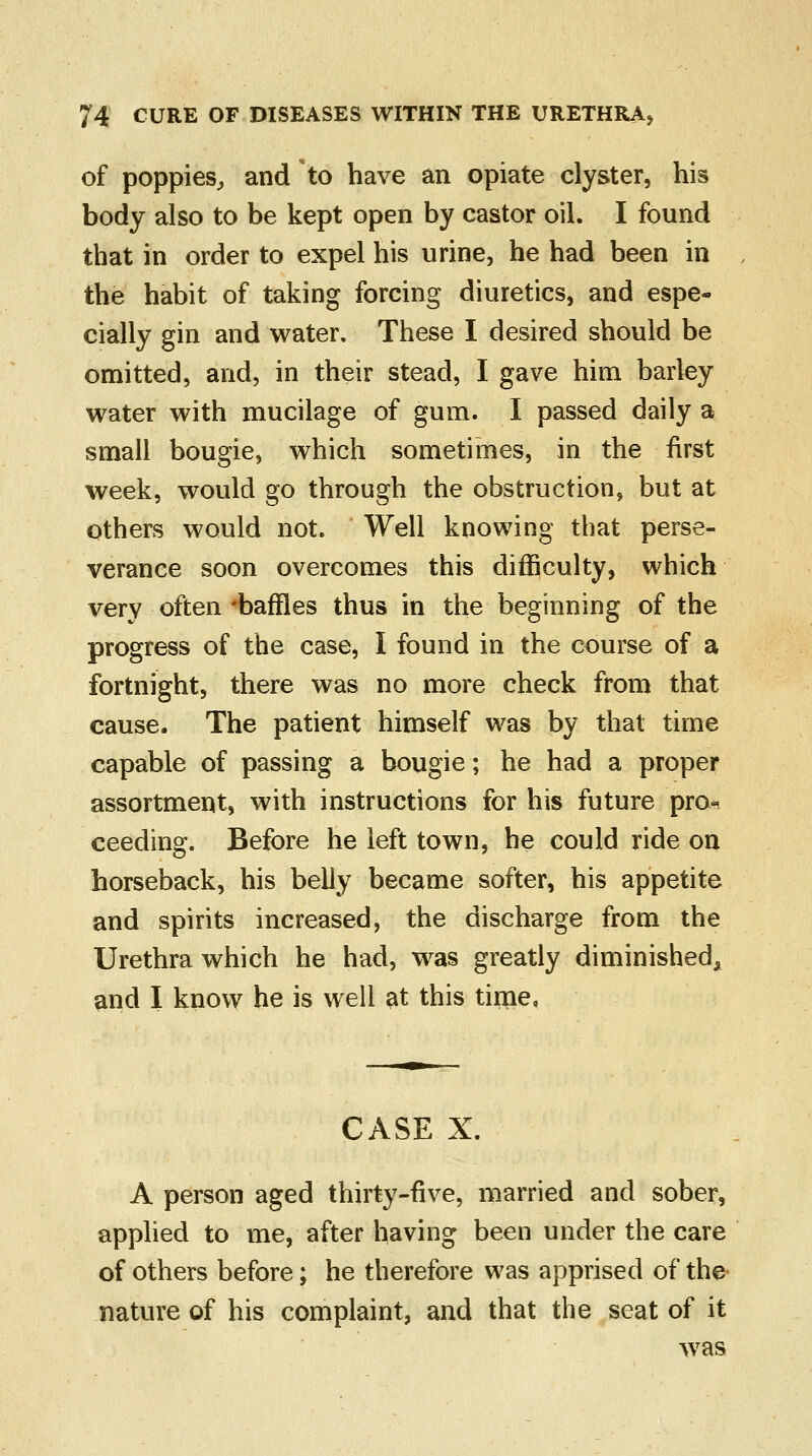 of poppies, and to have an opiate clyster, his body also to be kept open by castor oil. I found that in order to expel his urine, he had been in the habit of taking forcing diuretics, and espe- cially gin and water. These I desired should be omitted, and, in their stead, I gave him barley water with mucilage of gum. I passed daily a small bougie, which sometimes, in the first week, would go through the obstruction, but at others would not. Well knowing that perse- verance soon overcomes this difficulty, which very often 'baffles thus in the beginning of the progress of the case, I found in the course of a fortnight, there was no more check from that cause. The patient himself was by that time capable of passing a bougie; he had a proper assortment, with instructions for his future pro^ ceeding. Before he left town, he could ride on horseback, his belly became softer, his appetite and spirits increased, the discharge from the Urethra which he had, was greatly diminished, and I know he is well at this time, CASE X. A person aged thirty-five, married and sober, applied to me, after having been under the care of others before; he therefore was apprised of the nature of his complaint, and that the seat of it was