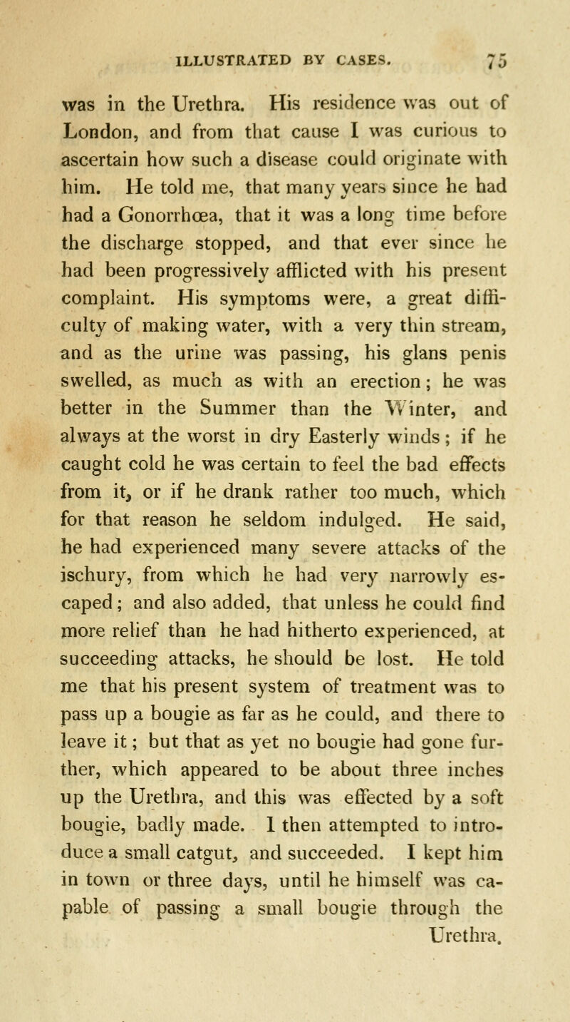 was in the Urethra. His residence was out of London, and from that cause I was curious to ascertain how such a disease could originate with him. He told me, that many year* since he had had a Gonorrhoea, that it was a long time before the discharge stopped, and that ever since he had been progressively afflicted with his present complaint. His symptoms were, a great diffi- culty of making water, with a very thin stream, and as the urine was passing, his glans penis swelled, as much as with an erection; he was better in the Summer than the Winter, and always at the worst in dry Easterly winds; if he caught cold he was certain to feel the bad effects from it, or if he drank rather too much, which for that reason he seldom indulged. He said, he had experienced many severe attacks of the ischury, from which he had very narrowly es- caped ; and also added, that unless he could find more relief than he had hitherto experienced, at succeeding attacks, he should be lost. He told me that his present system of treatment was to pass up a bougie as far as he could, and there to leave it; but that as yet no bougie had gone fur- ther, which appeared to be about three inches up the Urethra, and this was effected by a soft bougie, badly made. 1 then attempted to intro- duce a small catgut, and succeeded. I kept him in town or three days, until he himself was ca- pable of passing a small bougie through the Urethra.