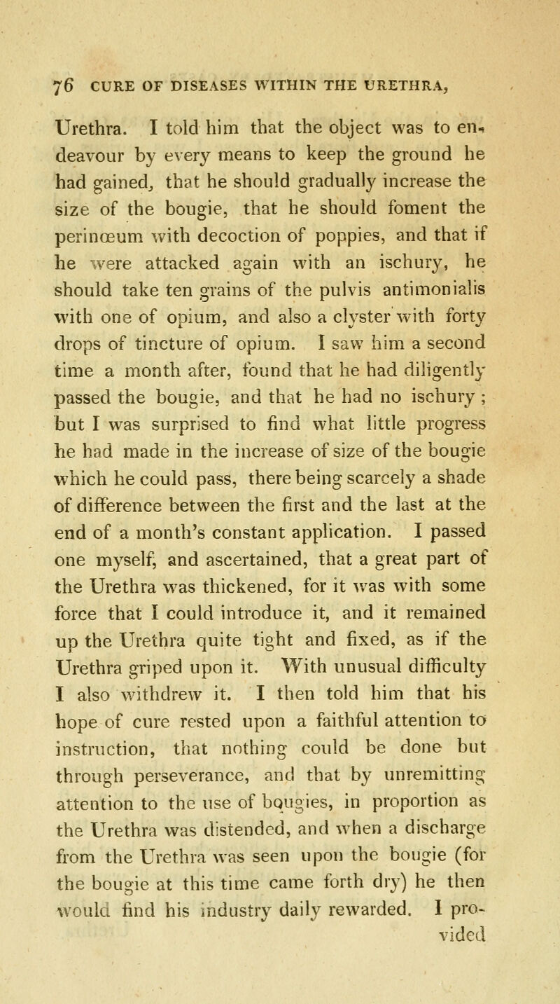 Urethra. I told him that the object was to en* deavour by every means to keep the ground he had gained, that he should gradually increase the size of the bougie, that he should foment the perinceum with decoction of poppies, and that if he were attacked again with an ischury, he should take ten grains of the pulvis antimonialis with one of opium, and also a clyster with forty drops of tincture of opium. I saw him a second time a month after, found that he had diligently passed the bougie, and that he had no ischury ; but I was surprised to find what little progress he had made in the increase of size of the bougie which he could pass, there being scarcely a shade of difference between the first and the last at the end of a month's constant application. I passed one myself, and ascertained, that a great part of the Urethra was thickened, for it was with some force that I could introduce it, and it remained up the Urethra quite tight and fixed, as if the Urethra griped upon it. With unusual difficulty I also withdrew it. I then told him that his hope of cure rested upon a faithful attention to instruction, that nothing could be done but through perseverance, and that by unremitting attention to the use of bougies, in proportion as the Urethra was distended, and when a discharge from the Urethra was seen upon the bougie (for the bougie at this time came forth dry) he then would find his industry daily rewarded. I pro- vided
