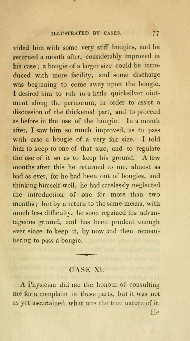vided him with some very stiff bougies, and he returned a month after, considerably improved in his case ; a bougie of a larger size could be intro- duced with more facility, and some discharge was beginning to come away upon the bougie. I desired him to rub in a little quicksilver oint- ment along the perinceum, in order to assist a discussion of the thickened part, and to proceed as before in the use of the bougie. In a month after, I saw him so much improved, as to pass with ease a bougie of a very fair size. I told him to keep to one of that size, and to regulate the use of it so as to keep his ground. A few months after this he returned to me, almost as bad as ever, for he had been out of bougies, and thinking himself well, he had carelessly neglected the introduction of one for more than two months ; but by a return to the same means, with much less difficulty, he soon regained his advan- tageous ground, and has been prudent enough ever since to keep it, by now and then remem- bering to pass a bougie. CASE XL A Physician did me the honour of consulting me for a complaint in these parts, but it was not as yet ascertained what was the true nature of it. He