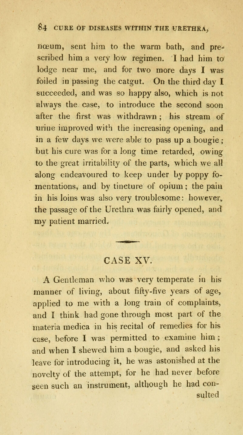 nceum, sent him to the warm bath, and pre-* scribed him a very low regimen. I had him to lodge near me, and for two more days I was foiled in passing the catgut. On the third day I succeeded, and was so happy also, which is not always the case, to introduce the second soon after the first was withdrawn; his stream of urine improved with the increasing opening, and in a few days we were able to pass up a bougie; but his cure was for a long time retarded, owing to the great irritability of the parts, which we all along endeavoured to keep under by poppy fo- mentations, and by tincture of opium; the pain in his loins was also very troublesome: however, the passage of the Urethra was fairly opened, and my patient married. CASE XV. A Gentleman who was very temperate in his manner of living, about fifty-five years of age, applied to me with a long train of complaints, and I think had gone through most part of the materia medica in his recital of remedies for his case, before I was permitted to examine him ; and when I shewed him a bougie, and asked his leave for introducing it, he was astonished at the novelty of the attempt, for he had never before seen such an instrument, although he had con- sulted