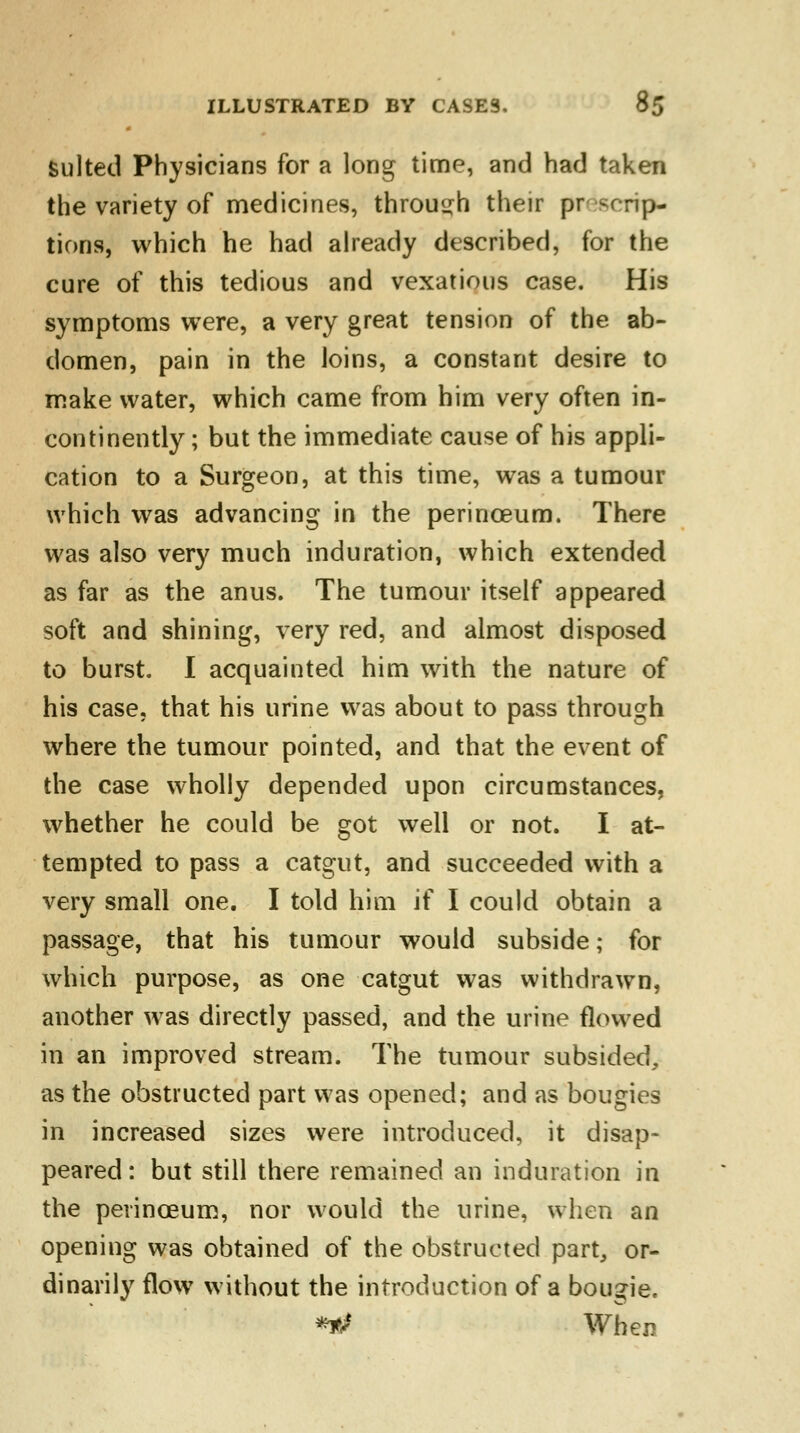 suited Physicians for a long time, and had taken the variety of medicines, through their preemp- tions, which he had already described, for the cure of this tedious and vexatious case. His symptoms were, a very great tension of the ab- domen, pain in the loins, a constant desire to make water, which came from him very often in- continently ; but the immediate cause of his appli- cation to a Surgeon, at this time, was a tumour which was advancing in the perinceum. There was also very much induration, which extended as far as the anus. The tumour itself appeared soft and shining, very red, and almost disposed to burst. I acquainted him with the nature of his case, that his urine was about to pass through where the tumour pointed, and that the event of the case wholly depended upon circumstances, whether he could be got well or not. I at- tempted to pass a catgut, and succeeded with a very small one. I told him if I could obtain a passage, that his tumour would subside; for which purpose, as one catgut was withdrawn, another was directly passed, and the urine flowed in an improved stream. The tumour subsided, as the obstructed part was opened; and as bougies in increased sizes were introduced, it disap- peared: but still there remained an induration in the perinceum, nor would the urine, when an opening was obtained of the obstructed part, or- dinarily flow without the introduction of a bougie. **> When