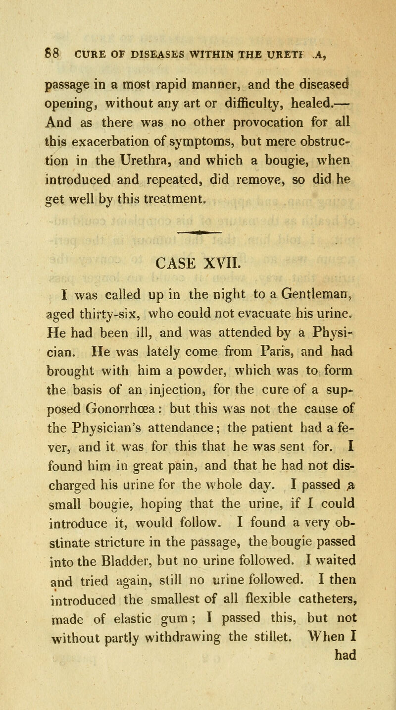 passage in a most rapid manner, and the diseased opening, without any art or difficulty, healed.— And as there was no other provocation for all this exacerbation of symptoms, but mere obstruc- tion in the Urethra, and which a bougie, when introduced and repeated, did remove, so did he get well by this treatment. CASE XVII. I was called up in the night to a Gentleman; aged thirty-six, who could not evacuate his urine. He had been ill, and was attended by a Physi- cian. He was lately come from Paris, and had brought with him a powder, which was to form the basis of an injection, for the cure of a sup- posed Gonorrhoea: but this was not the cause of the Physician's attendance; the patient had a fe- ver, and it was for this that he was sent for. I found him in great pain, and that he had not dis- charged his urine for the whole day. I passed & small bougie, hoping that the urine, if I could introduce it, would follow. I found a very ob- stinate stricture in the passage, the bougie passed into the Bladder, but no urine followed. I waited and tried again, still no urine followed. I then introduced the smallest of all flexible catheters, made of elastic gum; I passed this, but not without partly withdrawing the stillet. When I had