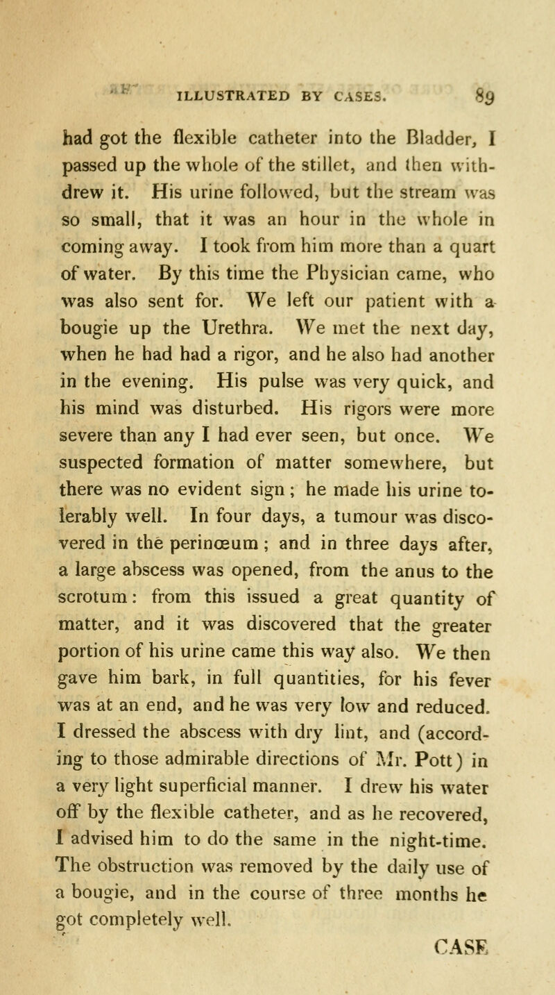 had got the flexible catheter into the Bladder, I passed up the whole of the stillet, and then with- drew it. His urine followed, but the stream was so small, that it was an hour in the whole in coming away. I took from him more than a quart of water. By this time the Physician came, who was also sent for. We left our patient with a bougie up the Urethra. We met the next day, when he had had a rigor, and he also had another in the evening. His pulse was very quick, and his mind was disturbed. His rigors were more severe than any I had ever seen, but once. We suspected formation of matter somewhere, but there was no evident sign; he made his urine to- lerably well. In four days, a tumour was disco- vered in the perinoeum; and in three days after, a large abscess was opened, from the anus to the scrotum: from this issued a great quantity of matter, and it was discovered that the greater portion of his urine came this way also. We then gave him bark, in full quantities, for his fever was at an end, and he was very low and reduced. I dressed the abscess with dry lint, and (accord- ing to those admirable directions of Mr. Pott) in a very light superficial manner. I drew his water off by the flexible catheter, and as he recovered, I advised him to do the same in the night-time. The obstruction was removed by the daily use of a bougie, and in the course of three months he got completely well. CASE