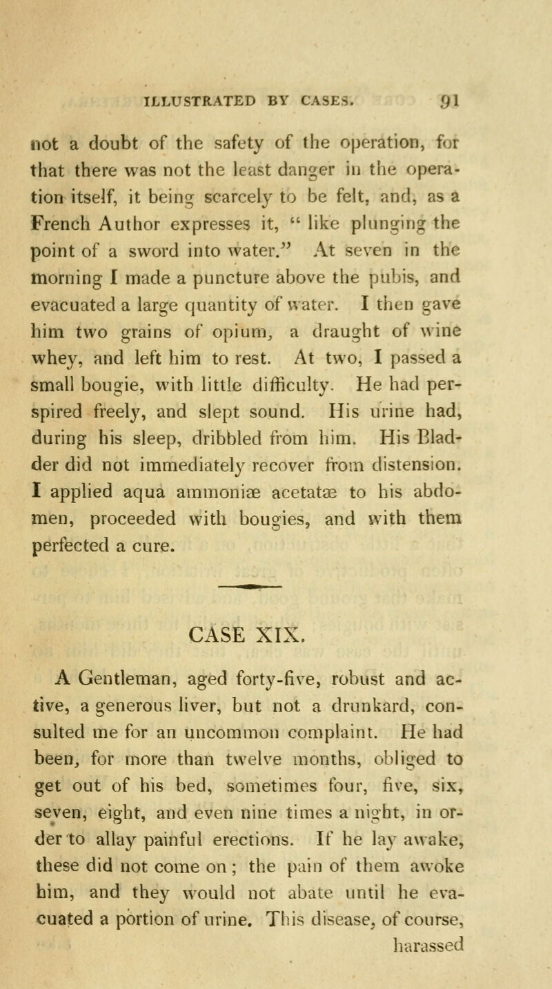 not a doubt of the safety of the operation, for that there was not the least danger In the opera- tion itself, it being scarcely to be felt, and, as a French Author expresses it,  like plunging the point of a sword into water. At seven in the morning I made a puncture above the pubis, and evacuated a large quantity of water. I then gave him two grains of opium, a draught of wine whey, and left him to rest. At two, I passed a small bougie, with little difficulty. He had per- spired freely, and slept sound. His urine had, during his sleep, dribbled from him. His Blad- der did not immediately recover from distension. I applied aqua ammoniae acetatas to his abdo- men, proceeded with bougies, and with them perfected a cure. CASE XIX. A Gentleman, aged forty-five, robust and ac- tive, a generous liver, but not a drunkard, con- sulted me for an uncommon complaint. He had been, for more than twelve months, obliged to get out of his bed, sometimes four, five, six, seven, eight, and even nine times a night, in or- der to allay painful erections. If he lav awake, these did not come on; the pain of them awoke him, and they would not abate until he eva- cuated a portion of urine. This disease, of course, harassed