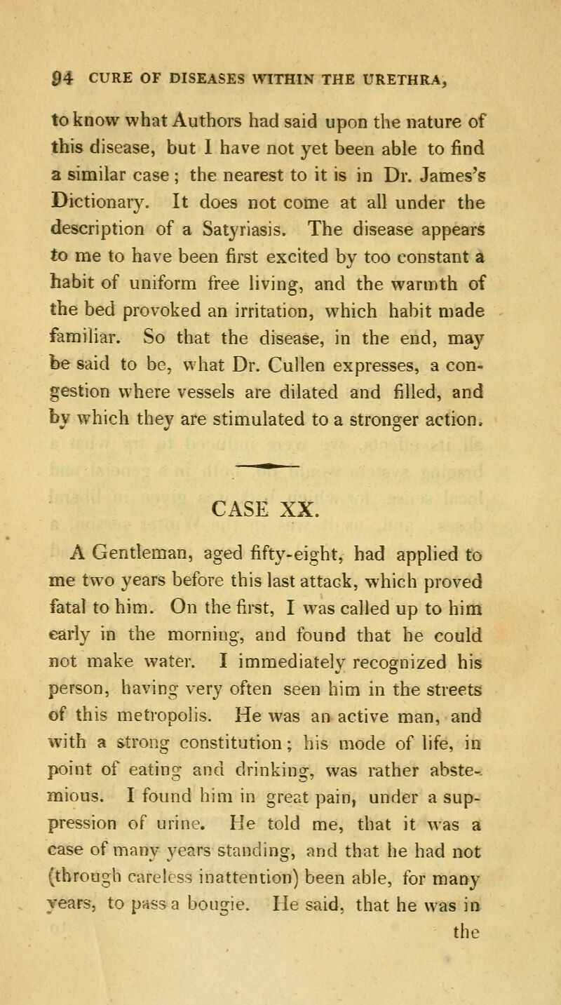 to know what Authors had said upon the nature of this disease, but I have not yet been able to find a similar case ; the nearest to it is in Dr. James's Dictionary. It does not come at all under the description of a Satyriasis. The disease appears to me to have been first excited by too constant a habit of uniform free living, and the warmth of the bed provoked an irritation, which habit made familiar. So that the disease, in the end, may be said to be, what Dr. Cullen expresses, a con- gestion where vessels are dilated and filled, and by which they are stimulated to a stronger action. CASE XX. A Gentleman, aged fifty-eight, had applied to me two years before this last attack, which proved fatal to him. On the first, I was called up to him early in the morning, and found that he could not make water. I immediately recognized his person, having very often seen him in the streets of this metropolis. He was an active man, and with a strong constitution; his mode of life, in point of eating and drinking, was rather abste- mious. I found him in great pain, under a sup- pression of urine. He told me, that it was a case of many years standing, and that he had not (through careless inattention) been able, for many years, to pass a bougie. He said, that he was in the