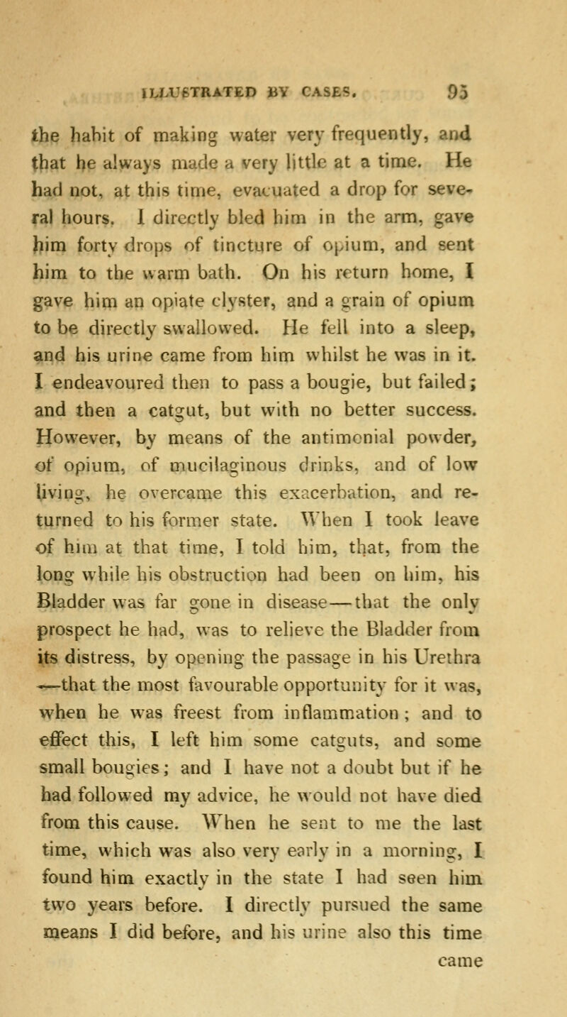the habit of making water very frequently, that he always made a very little at a time. He had not, at this time, evacuated a drop for seve- ral hours. I directly bled him in the arm, gave him forty drops of tincture of opium, and sent him to the warm bath. On his return home, I gave him an opiate clyster, and a era in of opium to be directly swallowed. He fell into a sleep, and his urine came from him whilst he was in it. I endeavoured then to pass a bougie, but failed; and then a catgut, but with no better success. However, by means of the antimcnial powder, of opium, of mucilaginous drinks, and of low living, he overcame this exacerbation, and re- turned to his former state. When I took leave of hmi at that time, I told him, that, from the long while his obstruction had been on him, his Bladder was far gone in disease — that the only prospect he had, was to relieve the Bladder from its distress, by opening the passage in his Urethra —that the most favourable opportunity for it was, when he was freest from inflammation ; and to effect this, I left him some catguts, and some small bougies; and I have not a doubt but if he had followed my advice, he would not have died from this cause. When he sent to me the last time, which was also very early in a morning, I found him exactly in the state I had seen him two years before. I directly pursued the same means I did before, and his urine also this time