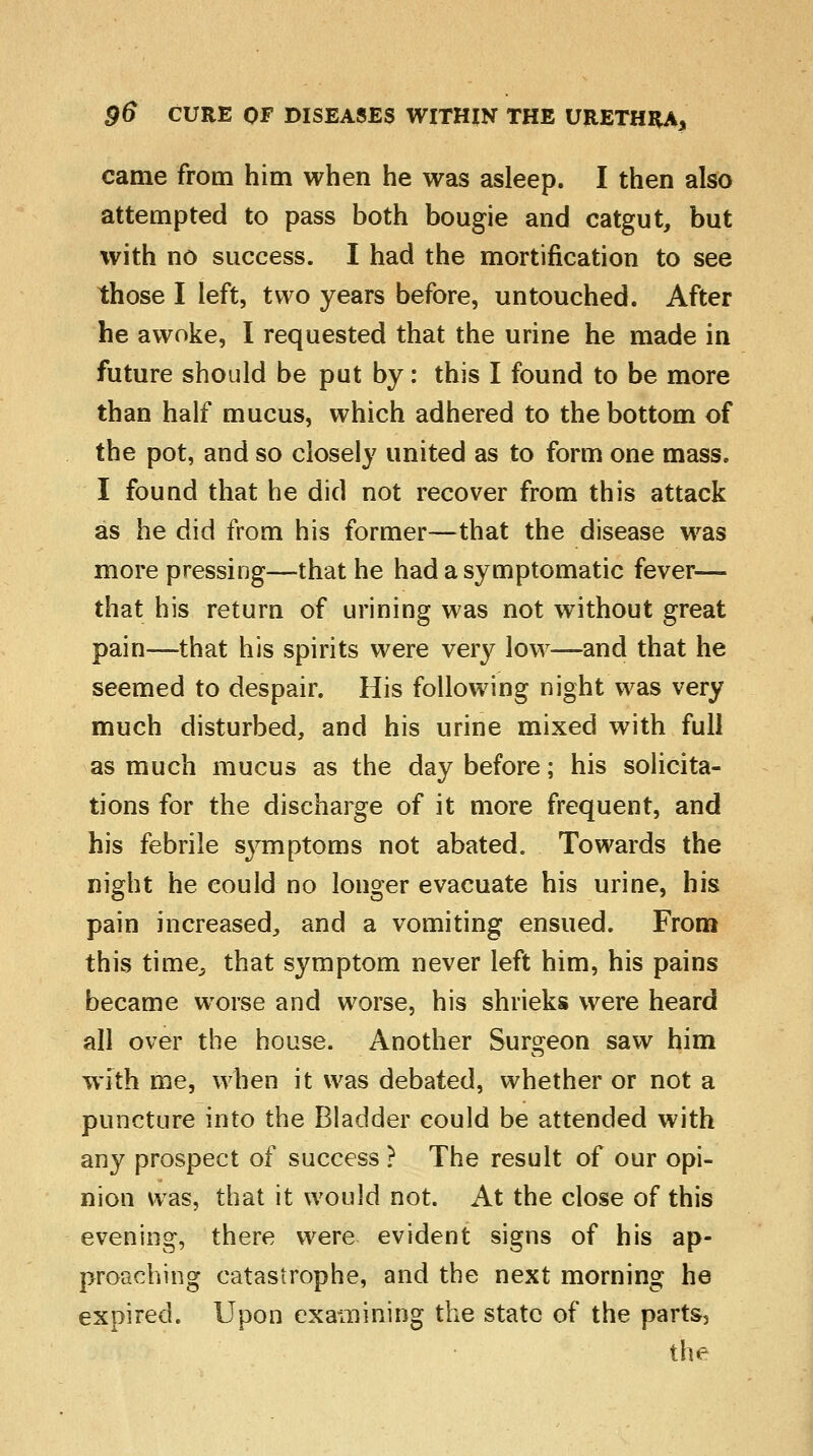 came from him when he was asleep. I then also attempted to pass both bougie and catgut, but with no success. I had the mortification to see those I left, two years before, untouched. After he awoke, I requested that the urine he made in future should be put by: this I found to be more than half mucus, which adhered to the bottom of the pot, and so closely united as to form one mass. I found that he did not recover from this attack as he did from his former—that the disease was more pressing—that he had a symptomatic fever— that his return of urining was not without great pain—that his spirits were very low—and that he seemed to despair. His following night was very much disturbed, and his urine mixed with full as much mucus as the day before; his solicita- tions for the discharge of it more frequent, and his febrile symptoms not abated. Towards the night he could no longer evacuate his urine, his pain increased, and a vomiting ensued. From this time, that symptom never left him, his pains became worse and worse, his shrieks were heard all over the house. Another Surgeon saw him with me, when it was debated, whether or not a puncture into the Bladder could be attended with any prospect of success ? The result of our opi- nion was, that it would not. At the close of this evening, there were evident signs of his ap- proaching catastrophe, and the next morning he expired. Upon examining the state of the parts, the