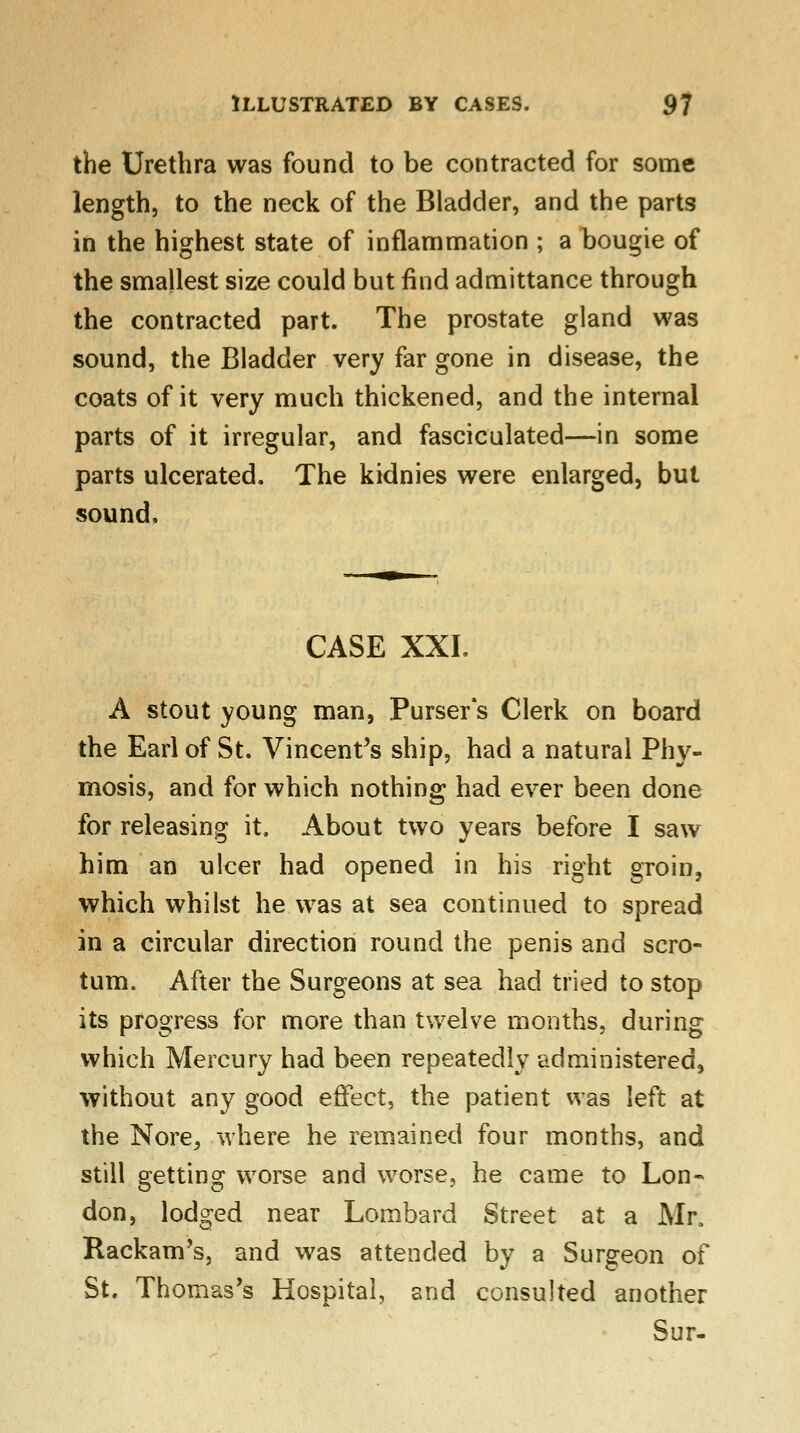 the Urethra was found to be contracted for some length, to the neck of the Bladder, and the parts in the highest state of inflammation ; a bougie of the smallest size could but find admittance through the contracted part. The prostate gland was sound, the Bladder very far gone in disease, the coats of it very much thickened, and the internal parts of it irregular, and fasciculated—in some parts ulcerated. The kidnies were enlarged, but sound. CASE XXI. A stout young man, Pursers Clerk on board the Earl of St. Vincent's ship, had a natural Phy- mosis, and for which nothing had ever been done for releasing it. About two years before I saw him an ulcer had opened in his right groin, which whilst he was at sea continued to spread in a circular direction round the penis and scro- tum. After the Surgeons at sea had tried to stop its progress for more than twelve months, during which Mercury had been repeatedly administered, without any good effect, the patient was left at the Nore, where he remained four months, and still getting worse and worse, he came to Lon- don, lodged near Lombard Street at a Mr, Rackam's, and was attended by a Surgeon of St. Thomas's Hospital, and consulted another Sur-