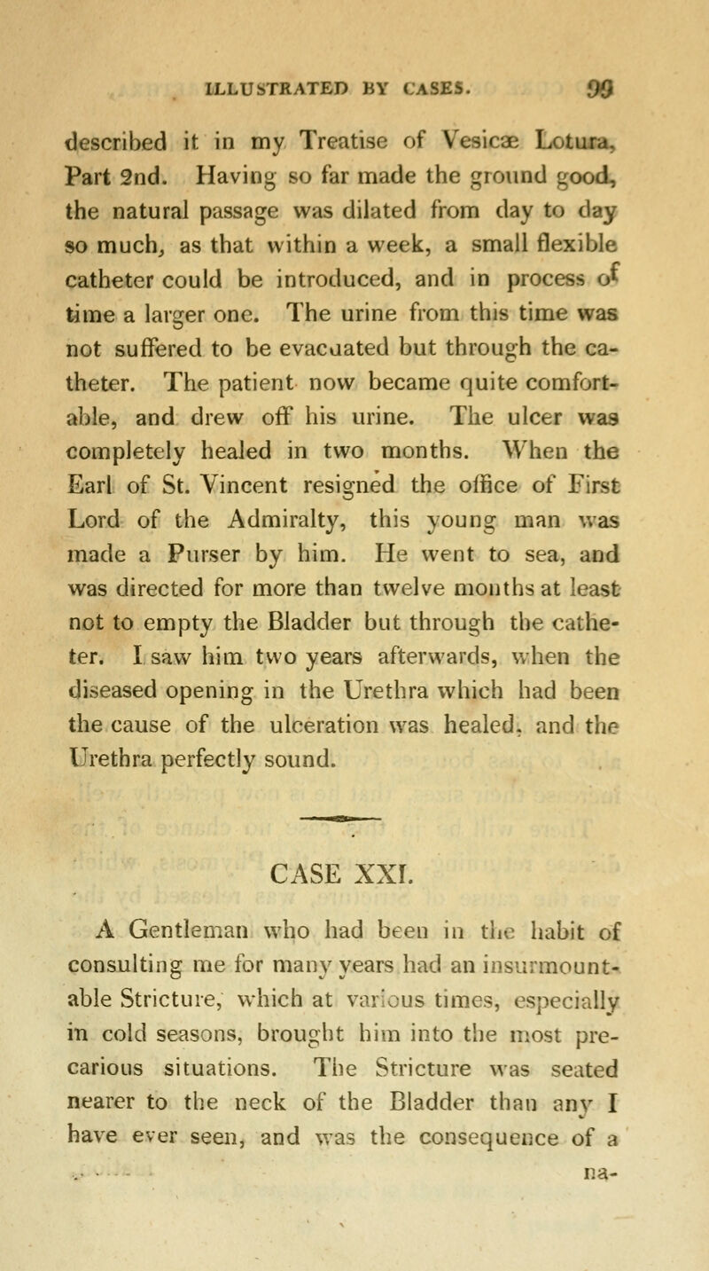 described it in my Treatise; of Vesicae Lotura, Part 2nd. Having so far made the ground good, the natural passage was dilated from day to day so much, as that within a week, a small flexible catheter could be introduced, and in process o* time a larger one. The urine from this time was not suffered to be evacuated but through the ca- theter. The patient now became quite comfort- able, and drew off his urine. The ulcer was completely healed in two months. When the Earl of St. Vincent resigned the office of First Lord of the Admiralty, this young man was made a Purser by him. He went to sea, and was directed for more than twelve months at least not to empty the Bladder but through the cathe- ter. I saw him two years afterwards, when the diseased opening in the Urethra which had been the cause of the ulceration was healed, and the Urethra perfectly sound. CASE XXI. A Gentleman who had been in the habit of consulting me for many years had an insurmount- able Stricture, which at various times, especially in cold seasons, brought him into the most pre- carious situations. The Stricture was seated nearer to the neck of the Bladder than any I have ever seen, and was the consequence of a na-