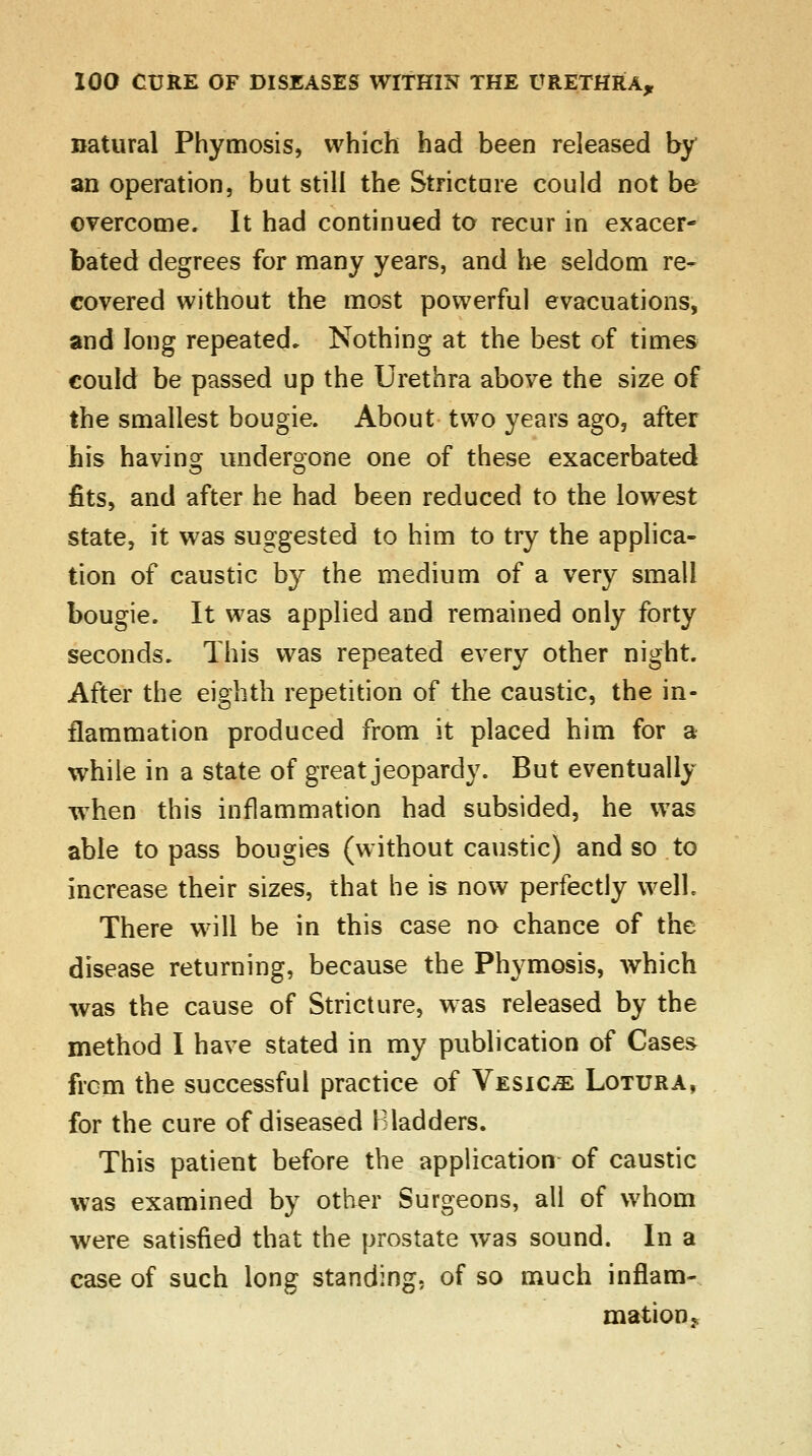 natural Phymosis, which had been released by an operation, but still the Stricture could not be overcome. It had continued to recur in exacer- bated degrees for many years, and he seldom re- covered without the most powerful evacuations, and long repeated. Nothing at the best of times could be passed up the Urethra above the size of the smallest bougie. About two years ago, after his having undergone one of these exacerbated fits, and after he had been reduced to the lowest state, it was suggested to him to try the applica- tion of caustic by the medium of a very small bougie. It was applied and remained only forty seconds. This was repeated every other night. After the eighth repetition of the caustic, the in- flammation produced from it placed him for a while in a state of great jeopardy. But eventually when this inflammation had subsided, he was able to pass bougies (without caustic) and so to increase their sizes, that he is now perfectly well. There will be in this case no chance of the disease returning, because the Phymosis, which was the cause of Stricture, was released by the method I have stated in my publication of Case& frem the successful practice of Vesica Lotura, for the cure of diseased Bladders. This patient before the application of caustic was examined by other Surgeons, all of whom were satisfied that the prostate was sound. In a case of such long standing, of so much inflam- mation.