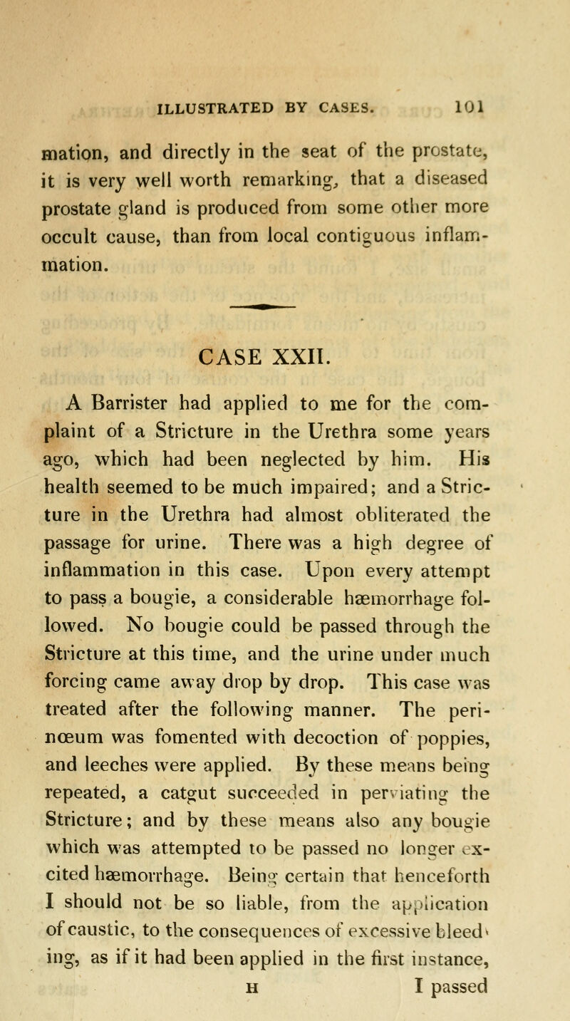 mation, and directly in the seat of the prostate, it is very well worth remarking, that a diseased prostate gland is produced from some other more occult cause, than from local contiguous inflam- mation. CASE XXII. A Barrister had applied to me for the com- plaint of a Stricture in the Urethra some years ago, which had been neglected by him. His health seemed to be much impaired; and a Stric- ture in the Urethra had almost obliterated the passage for urine. There was a high degree of inflammation in this case. Upon every attempt to pass a bougie, a considerable haemorrhage fol- lowed. No bougie could be passed through the Stricture at this time, and the urine under much forcing came away drop by drop. This case was treated after the following manner. The peri- nceum was fomented with decoction of poppies, and leeches were applied. By these means being repeated, a catgut succeeded in perviating the Stricture; and by these means also any bougie which w7as attempted to be passed no longer t x- cited haemorrhage. Being certain that henceforth I should not be so liable, from the application of caustic, to the consequences of excessive bleed» ing, as if it had been applied in the first instance, h I passed