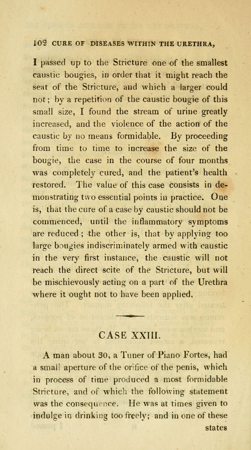 I passed up to the Stricture one of the smallest caustic bougies, in order that it might reach the seat of the Stricture, and which a larger could not; by a repetition of the caustic bougie of this small size, I found the stream of urine greatly increased, and the violence of the action of the caustic by no means formidable. By proceeding from time to time to increase the size of the bougie, the case in the course of four months was completely cured3 and the patient's health restored. The value of this case consists in de- monstrating two essential points in practice. One is, that the cure of a case by caustic should not be commenced, until the inflammatory symptoms are reduced ; the other is, that by applying too large bougies indiscriminately armed with caustic in the very first instance, the caustic will not reach the direct scite of the Stricture, but will be mischievously acting on a part of the Urethra where it ought not to have been applied. CASE XXIII. A man about 30, a Tuner of Piano Fortes, had a small aperture of the orifice of the penis, which in process of time produced a most formidable Stricture, and of which the following statement was the consequence. He was at times given to indulge in drinking too freely; and in one of these states
