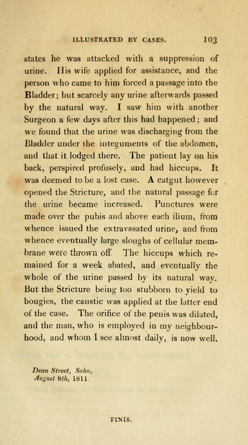 states he was attacked with a suppression of urine. His wife applied for assistance, and the person who came to him forced a passage into the Bladder; but scarcely any urine afterwards passed by the natural way. I saw him with another Surgeon a few days after this had happened ; and we found that the urine was discharging from the Bladder under the integuments of the abdomen, and that it lodged there. The patient lay on his back, perspired profusely, and had hiccups. It was deemed to be a lost case. A catgut however opened the Stricture, and the natural passage for the urine became increased. Punctures were made over the pubis and above each ilium, from whence issued the extravasated urine, and from whence eventually large sloughs of cellular mem- brane were thrown off The hiccups which re- mained for a week abated, and eventually the whole of the urine passed by its natural wav. But the Stricture being too stubborn to yield to bougies, the caustic was applied at the latter end of the case. The orifice of the penis was dilated, and the man, who is employed in my neighbour- hood, and whom I see almost daily, is now well. Dean Street, Sofia, August 8th, 1811.