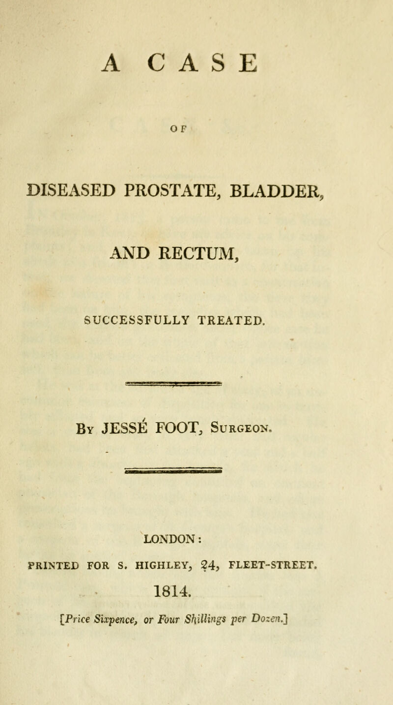 OF DISEASED PROSTATE, BLADDER, AND RECTUM, SUCCESSFULLY TREATED. By JESSE FOOT, Surgeon. LONDON: PRINTED FOR S. HIGHLEY, 24, FLEET-STREET. 1814. [Price Sixpence, or Four Shillings per Dozen.']