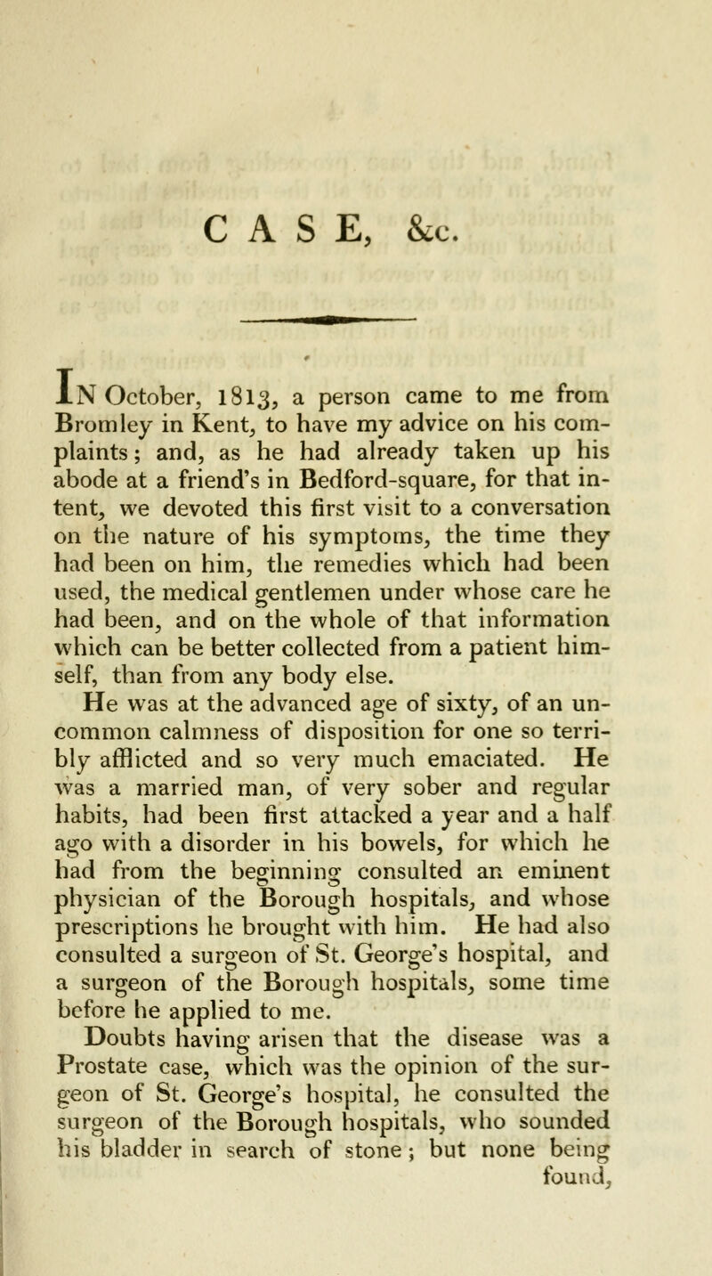 CASE, &c. IN October, 1813, a person came to me from Bromley in Kent, to have my advice on his com- plaints ; and, as he had already taken up his abode at a friend's in Bedford-square, for that in- tent, we devoted this first visit to a conversation on the nature of his symptoms, the time they had been on him, the remedies which had been used, the medical gentlemen under whose care he had been, and on the whole of that information which can be better collected from a patient him- self, than from any body else. He was at the advanced age of sixty, of an un- common calmness of disposition for one so terri- bly afflicted and so very much emaciated. He was a married man, of very sober and regular habits, had been first attacked a year and a half ago with a disorder in his bowels, for which he had from the beginning consulted an eminent physician of the Borough hospitals, and whose prescriptions he brought with him. He had also consulted a surgeon of St. George's hospital, and a surgeon of the Borough hospitals, some time before he applied to me. Doubts having arisen that the disease was a Prostate case, which was the opinion of the sur- geon of St. George's hospital, he consulted the surgeon of the Borough hospitals, who sounded his bladder in search of stone; but none being found,