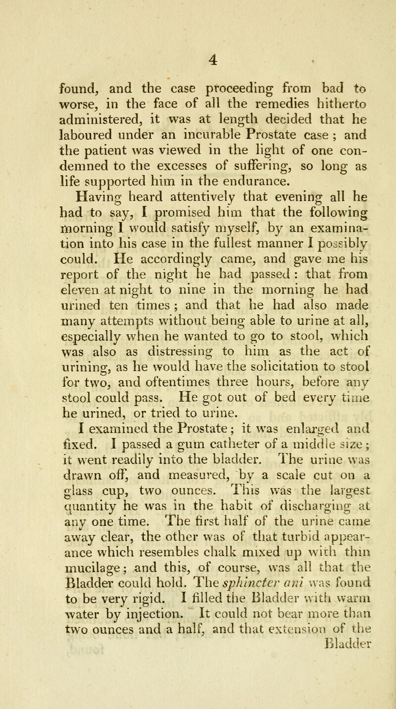 found, and the case proceeding from bad to worse, in the face of all the remedies hitherto administered, it was at length decided that he laboured under an incurable Prostate case ; and the patient was viewed in the light of one con- demned to the excesses of suffering, so long as life supported him in the endurance. Having heard attentively that evening all he had to say, I promised him that the following morning 1 would satisfy myself, by an examina- tion into his case in the fullest manner I poosibly could. He accordingly came, and gave me his report of the night he had passed : that from eleven at night to nine in the morning!: he had urined ten times ; and that he had also made many attempts without being able to urine at all, especially when he wanted to go to stool, which was also as distressing to him as the act of urining, as he would have the solicitation to stool for two, and oftentimes three hours, before any stool could pass. He got out of bed every time he urined, or tried to urine. I examined the Prostate ; it wTas enlarged and fixed. I passed a gum catheter of a middle size; it went readily into the bladder. The urine was drawn off, and measured, by a scale cut on a glass cup, two ounces. This was the largest quantity he was in the habit of discharging at any one time. The first half of the urine came away clear, the other was of that turbid appear- ance which resembles chalk mixed up with thin mucilage; and this, of course, was all that the Bladder could hold. The sphincter ani was found to be very rigid. I filled the Bladder with warm water by injection. It could not bear more than two ounces and a half, and that extension of the Bladder
