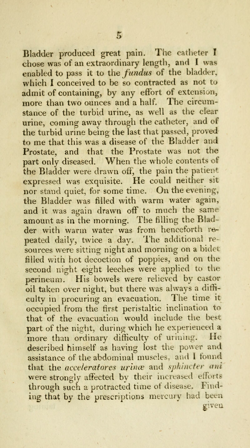 Bladder produced great pain. The catheter I chose was of an extraordinary length, and I was enabled to pass it to the fundus of the bladder, which I conceived to be so contracted as not to admit of containing, by any effort of extension, more than two ounces and a half. The circum- stance of the turbid urine, as well as the clear urine, coming away through the catheter, and of the turbid urine being the last that passed, proved to me that this was a disease of the Bladder and Prostate, and that the Prostate was not the part only diseased. When the whole contents of the Bladder were drawn off, the pain the patient expressed was exquisite. He could neither sit nor stand quiet, for some time. On the evening, the Bladder was filled with warm water again, and it was again drawn off to much the same amount as in the morning. The filling the Blad- der with warm water was from henceforth re- peated daily, twice a day. The additional re- sources were sitting night and morning on a bidet filled with hot decoction of poppies, and on the second night eight leeches were applied to the perineum. His bowels were relieved by castor oil taken over night, but there was always a diffi- culty in procuring an evacuation. The time it occupied from the first peristaltic inclination to that of the evacuation would include the best part of the night, during which he experienced a more than ordinary difficulty of mining. He described himself as having lost the power and assistance of the abdominal muscles, and 1 found that the acceleratares uruuv and sphincter ani were strongly affected by their increased efforts through such a protracted time of disease. Find- ing that by the prescriptions mercury had been