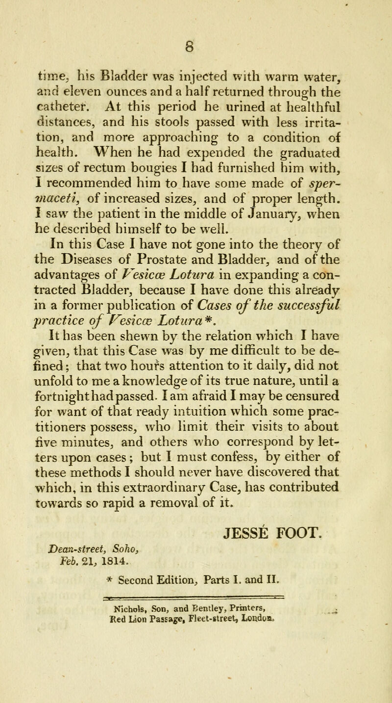 time, his Bladder was injected with warm water, and eleven ounces and a half returned through the catheter. At this period he urined at healthful distances, and his stools passed with less irrita- tion, and more approaching to a condition of health. When he had expended the graduated sizes of rectum bougies I had furnished him with, I recommended him to have some made of sper- maceti, of increased sizes, and of proper length. I saw the patient in the middle of January, when he described himself to be well. In this Case I have not gone into the theory of the Diseases of Prostate and Bladder, and of the advantages of Vesicae Lotura in expanding a con- tracted Bladder, because I have done this already in a former publication of Cases of the successful practice of Vesicae Lotura #. It has been shewn by the relation which I have given, that this Case was by me difficult to be de- fined ; that two hours attention to it daily, did not unfold to me a knowledge of its true nature, until a fortnight had passed. lam afraid I may be censured for want of that ready intuition which some prac- titioners possess, who limit their visits to about five minutes, and others who correspond by let- ters upon cases ; but I must confess, by either of these methods I should never have discovered that which, in this extraordinary Case, has contributed towards so rapid a removal of it. JESSE FOOT. Dean-street, Soho, Feb. 21, 1814. * Second Edition, Parts I. and II. Nichols, Son, and Eentley, Printers, Red Lion Passage, Fleet-street, Loudon