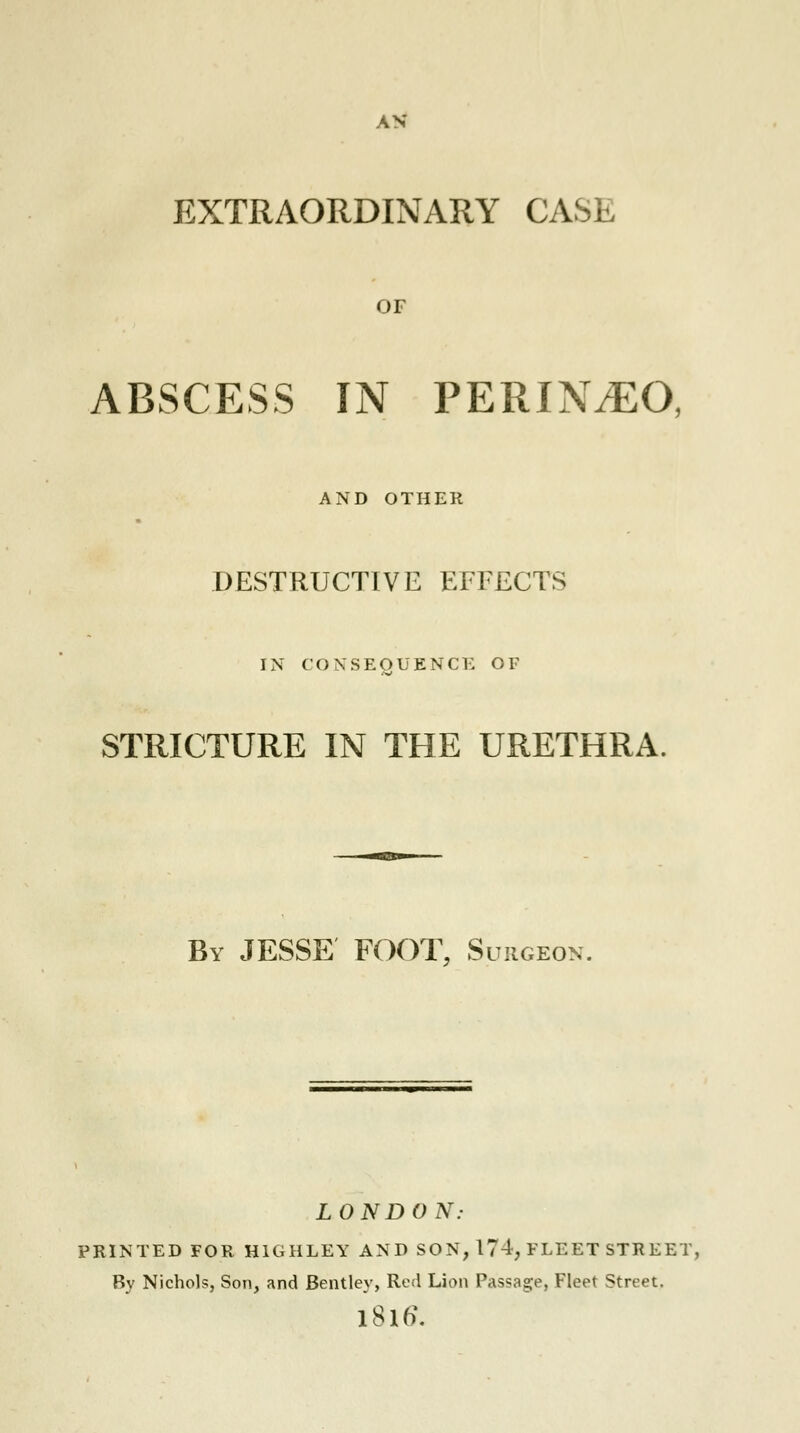 EXTRAORDINARY CASE OF ABSCESS IN PERINyEO, AND OTHER DESTRUCTIVE EFFECTS IN CONSEQUENCE OF STRICTURE IN THE URETHRA. By JESSE FOOT, Surgeon. LONDON: PRINTED FOR HIGHLEY AND SON, 174, FLEET STR EET, By Nichols, Son, and Bentley, Red Lion Passage, Fleet Street. l8lo\