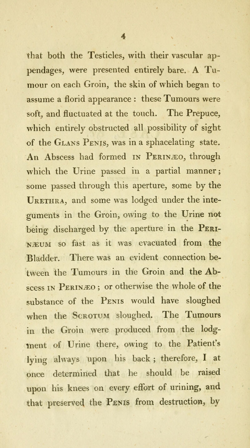 that both the Testicles, with their vascular ap- pendages, were presented entirely bare. A Tu- mour on each Groin, the skin of which began to assume a florid appearance : these Tumours were soft, and fluctuated at the touch. The Prepuce, which entirely obstructed all possibility of sight of the Glans Penis, was in a sphacelating state. An Abscess had formed in Perin^o, through which the Urine passed in a partial manner; some passed through this aperture, some by the Urethra, and some was lodged under the inte- guments in the Groin, owing to the Urine not being discharged by the aperture in the Peri- njeum so fast as it was evacuated from the Bladder. There was an evident connection be- tween the Tumours in the Groin and the Ab- scess in Perin^eo ; or otherwise the whole of the substance of the Penis would have sloughed when the Scrotum sloughed. The Tumours in the Groin were produced from the lodg- ment of Urine there, owing to the Patient's lying always upon his back; therefore, I at once determined that he should be raised upon his knees on every effort of urining, and that preserved the Penis from destruction, by