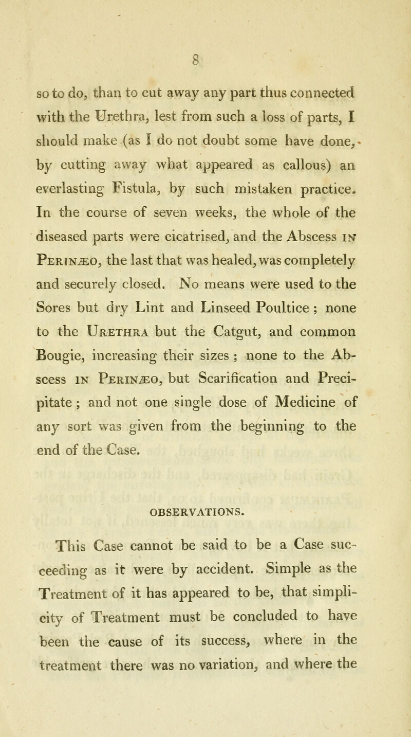 so to do, than to cut away any part thus connected with the Urethra., lest from such a loss of parts, I should make (as I do not doubt some have done,* by cutting away what appeared as callous) an everlasting Fistula, by such mistaken practice. In the course of seven weeks, the whole of the diseased parts were cicatrised, and the Abscess in Perin^eo, the last that was healed, was completely and securely closed. No means were used to the Sores but dry Lint and Linseed Poultice ; none to the Urethra but the Catgut, and common Bougie, increasing their sizes ; none to the Ab- scess in Perin^eo, but Scarification and Preci- pitate ; and not one single dose of Medicine of any sort was given from the beginning to the end of the Case. OBSERVATIONS. This Case cannot be said to be a Case suc- ceeding as it were by accident. Simple as the Treatment of it has appeared to be, that simpli- city of Treatment must be concluded to have been the cause of its success, where in the treatment there was no variation, and where the