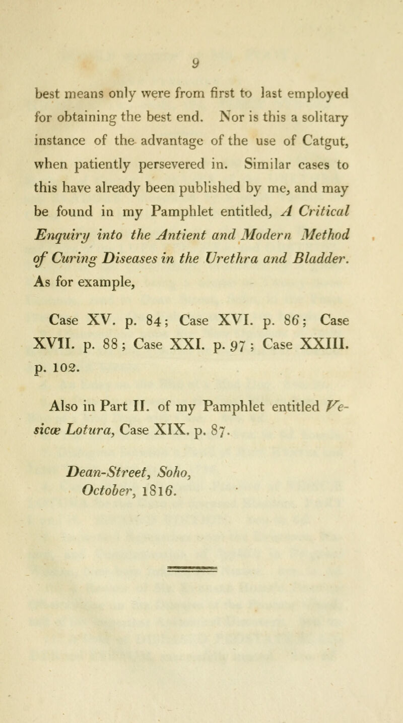 best means only were from first to last employed for obtaining the best end. Nor is this a solitary instance of the advantage of the use of Catgut, when patiently persevered in. Similar cases to this have already been published by me, and may be found in my Pamphlet entitled, A Critical Enquiry into the Antient and Modern Method of Curing Diseases in the Urethra and Bladder. As for example, Case XV. p. 84; Case XVI. p. S6; Case XVII. p. 88; Case XXI. p. 97 ; Case XXIII. p. 102. Also in Part II. of my Pamphlet entitled Ve- sicae Lotura, Case XIX. p. 87. Dean-Street, Soho, October, iSl6\