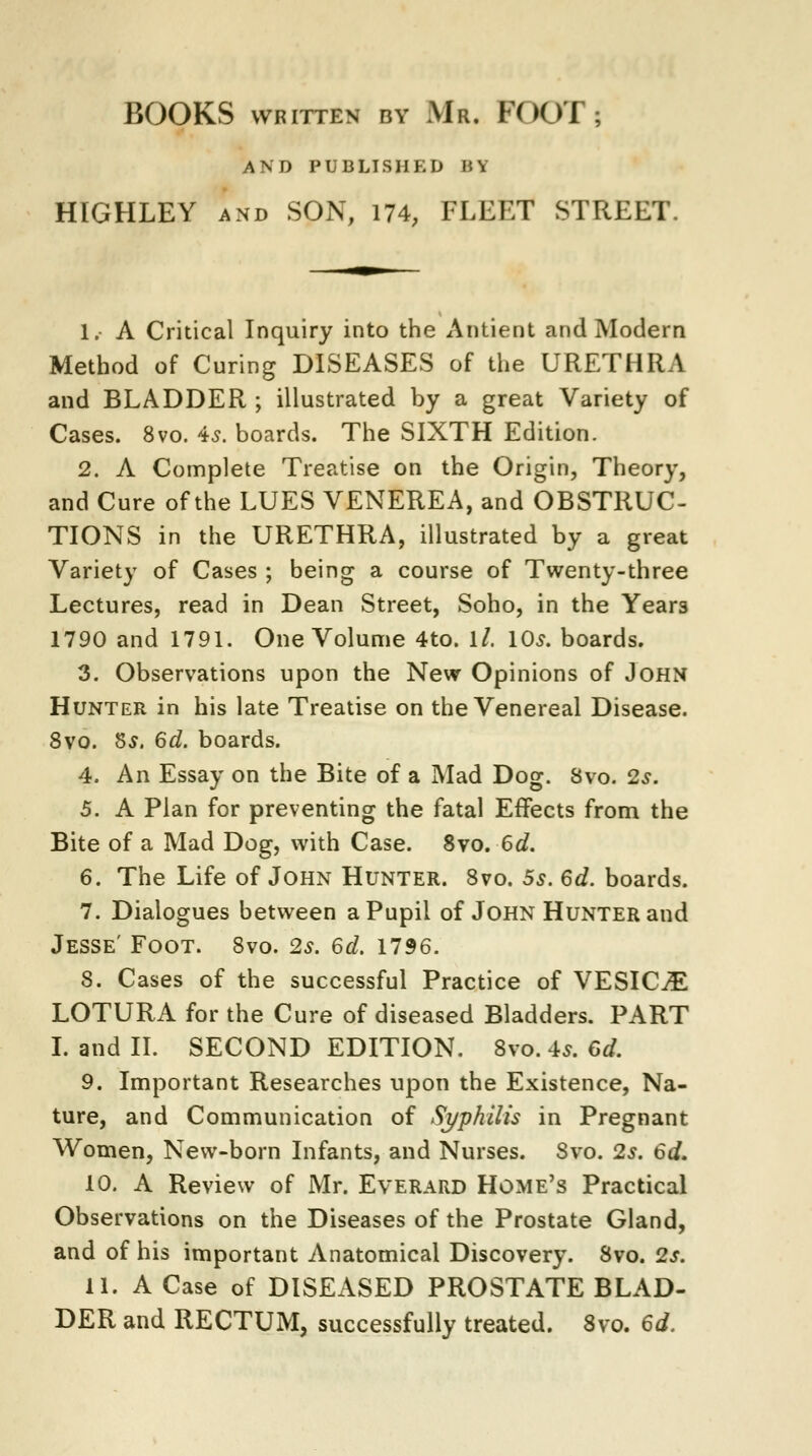 BOOKS WRITTEN BY Mr. FOOT; AND PUBLISHED H\ HIGHLEY and SON, 174, FLEET STREET 1.- A Critical Inquiry into the Antient and Modern Method of Curing DISEASES of the URETHRA and BLADDER ; illustrated by a great Variety of Cases. 8vo. 4$. boards. The SIXTH Edition. 2. A Complete Treatise on the Origin, Theory, and Cure of the LUES VENEREA, and OBSTRUC- TIONS in the URETHRA, illustrated by a great Variety of Cases ; being a course of Twenty-three Lectures, read in Dean Street, Soho, in the Years 1790 and 1791. One Volume 4to. ll. 10s. boards. 3. Observations upon the New Opinions of John Hunter in his late Treatise on the Venereal Disease. 8vo. §s. 6d. boards. 4. An Essay on the Bite of a Mad Dog. 8vo. 2.?. 5. A Plan for preventing the fatal Effects from the Bite of a Mad Dog, with Case. 8vo. 6d. 6. The Life of John Hunter. 8vo. 5s. 6d. boards. 7. Dialogues between a Pupil of John Hunter and Jesse' Foot. 8vo. 2s. 6d. 1796. 8. Cases of the successful Practice of VESICAE LOTURA for the Cure of diseased Bladders. PART I. and II. SECOND EDITION. 8vo. 4*. 6d. 9. Important Researches upon the Existence, Na- ture, and Communication of Syphilis in Pregnant Women, New-born Infants, and Nurses. 8vo. 2s. 6d. 10. A Review of Mr. Everard Home's Practical Observations on the Diseases of the Prostate Gland, and of his important Anatomical Discovery. 8vo. 2s. 11. A Case of DISEASED PROSTATE BLAD- DER and RECTUM, successfully treated. 8vo. 6d.