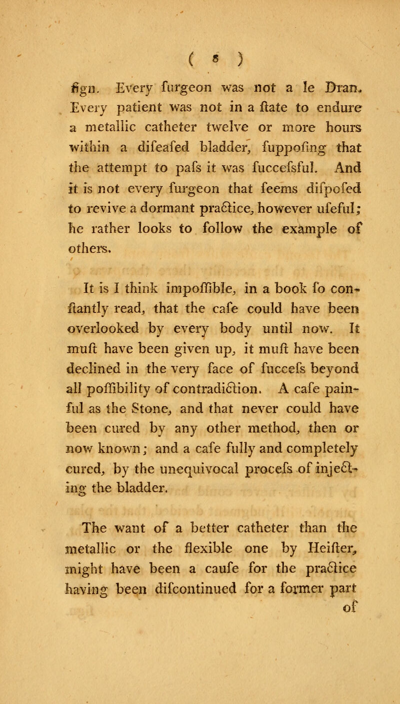 fign. Every furgeon was not a le Bran* Every patient was not in a ftate to endure a metallic catheter twelve or more hours within a difeafed bladder, fuppofing that the attempt to pafs it was fuccefsful. And it is not every furgeon that feems difpofed to revive a dormant practice, however ufeful; he rather looks to follow the example of others. It is I think inipoffible, in a book fo con* ftantly read, that the cafe could have been overlooked by every body until now. It muft have been given up, it muft have been declined in the very face of fuccefs beyond all pofiibility of contradiction. A cafe pain- ful as the Stone,, and that never could have been cured by any other method, then or now known; and a cafe fully and completely cured, by the unequivocal procefs of injects ing the bladder. The want of a better catheter than the metallic or the flexible one by Heifter, might have been a caufe for the practice having been difcontinued for a former part of