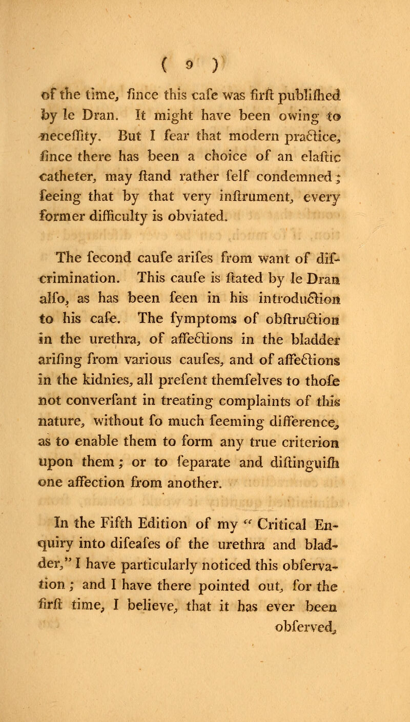 of the time, fince this cafe was firft publifhed by le Dran. It might have been owing to -neceffity. But I fear that modern practice, fince there has been a choice of an elaftic catheter, may ftand rather felf condemned * feeing that by that very infirument, every former difficulty is obviated. The fecond caufe arifes from want of dif- -crimination. This caufe is ftated by le Dran alfo, as has been feen in his introduction to his cafe. The fymptoms of obftructio.ni in the urethra, of affections in the bladder arifing from various caufes, and of affections in the kidnies, all prefent themfelves to thofe not converfant in treating complaints of this nature., without fo much feeming difference, as to enable them to form any true criterion upon them; or to feparate and diftinguifh one affection from another. In the Fifth Edition of my ({ Critical En- quiry into difeafes of the urethra and blad- der, I have particularly noticed this obferva- tion; and I have there pointed out, for the firft time, I believe, that it has ever been obferved,