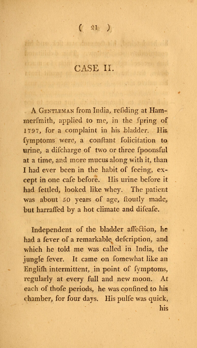 ( *1 ) CASE II A Gentleman from India., redding at Ham- merfmith, applied to me, in the fpring of 1797, for a complaint in his bladder. His fymptoms were, a confiant folicitation to urine, a difcharge of two or three fpoonsful at a time, and more mucus along with it, than I had ever been in the habit of feeing, ex- cept in one cafe before. His urine before it had fettled, looked like whey. The patient was about 30 years of age, ftoutly made, but harraffed by a hot climate and difeafe. Independent of the bladder afTeclion, he had a fever of a remarkable defcription, and which he told me was called in India, the jungle fever. It came on fomewhat like an Englifh intermittent, in point of fymptoms, regularly at every full and new moon. At each of thofe periods, he was confined to his chamber, for four days. His pulfe was quick, his