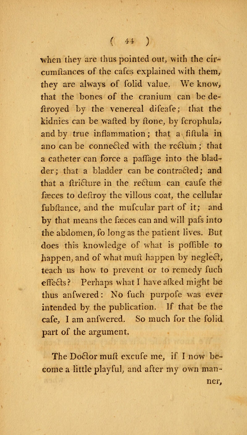 ( 4-* ) when the}7 are thus pointed out,, with the cir* cumitances of the cafes explained with them, they are always of folid value. We know, that the bones of the cranium can be de- stroyed by the venereal difeafe; that the kidnies can be wailed by ftone, by fcrophula* and by true inflammation; that a fiftula in ano can be connected with the rectum; that a catheter can force a pafTage into the blad- der; that a bladder can be contracted; and that a Stricture in the rectum can caufe the faeces to deftroy the villous coat,, the cellular fubftance, and the mufcular part of it; and by that means the fseces can and will pafs into the abdomen, fo long as the patient lives. But does this knowledge of what is poffible to happen^ and of what mult happen by neglect, teach us how to prevent or to remedy fuch effects ? Perhaps what I have alked mig'ht be thus anfwered: No fuch purpofe was ever intended by the publication. If that be the cafe, I am anfwered. So much for the folid part of the argument. The Doctor mult excufe me, if I now be- come a little playful, and after my own man- ner,