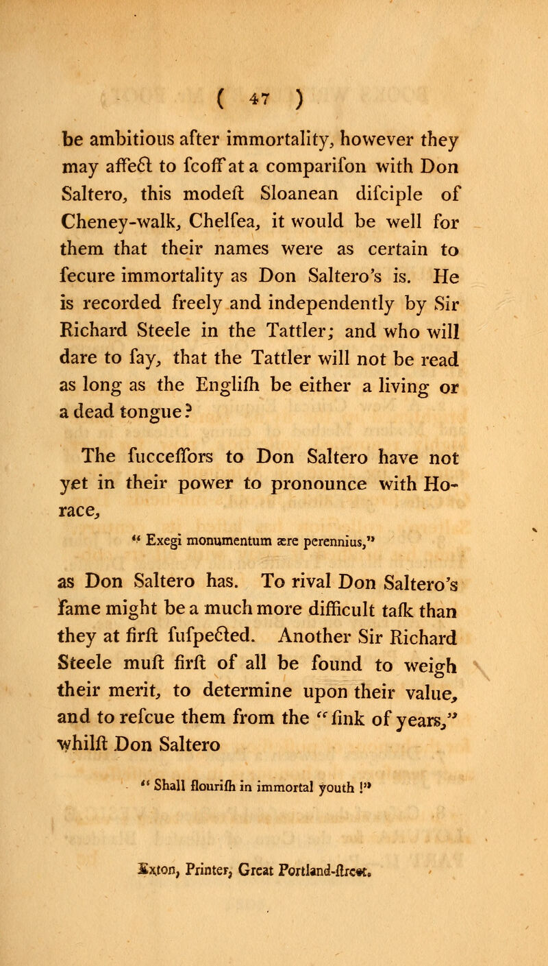be ambitions after immortality, however they may affecT; to fcofFata comparifon with Don Saltero, this model! Sloanean difciple of Cheney-walk, Chelfea, it would be well for them that their names were as certain to fecure immortality as Don Saltero's is. He is recorded freely and independently by Sir Richard Steele in the Tattler; and who will dare to fay, that the Tattler will not be read as long as the Englifh be either a living or a dead tongue ? The fucceffors to Don Saltero have not yet in their power to pronounce with Ho- race,  Exegi monumentum are perennius, as Don Saltero has. To rival Don Saltero's fame might be a much more difficult talk than they at firft fufpe&ed. Another Sir Richard Steele muft firft of all be found to weigh their merit, to determine upon their value, and to refcue them from the fink of years/' whilft Don Saltero  Shall flourifh in immortal youth !'* S*ton, Printer, Great PortIand-flrc*t.