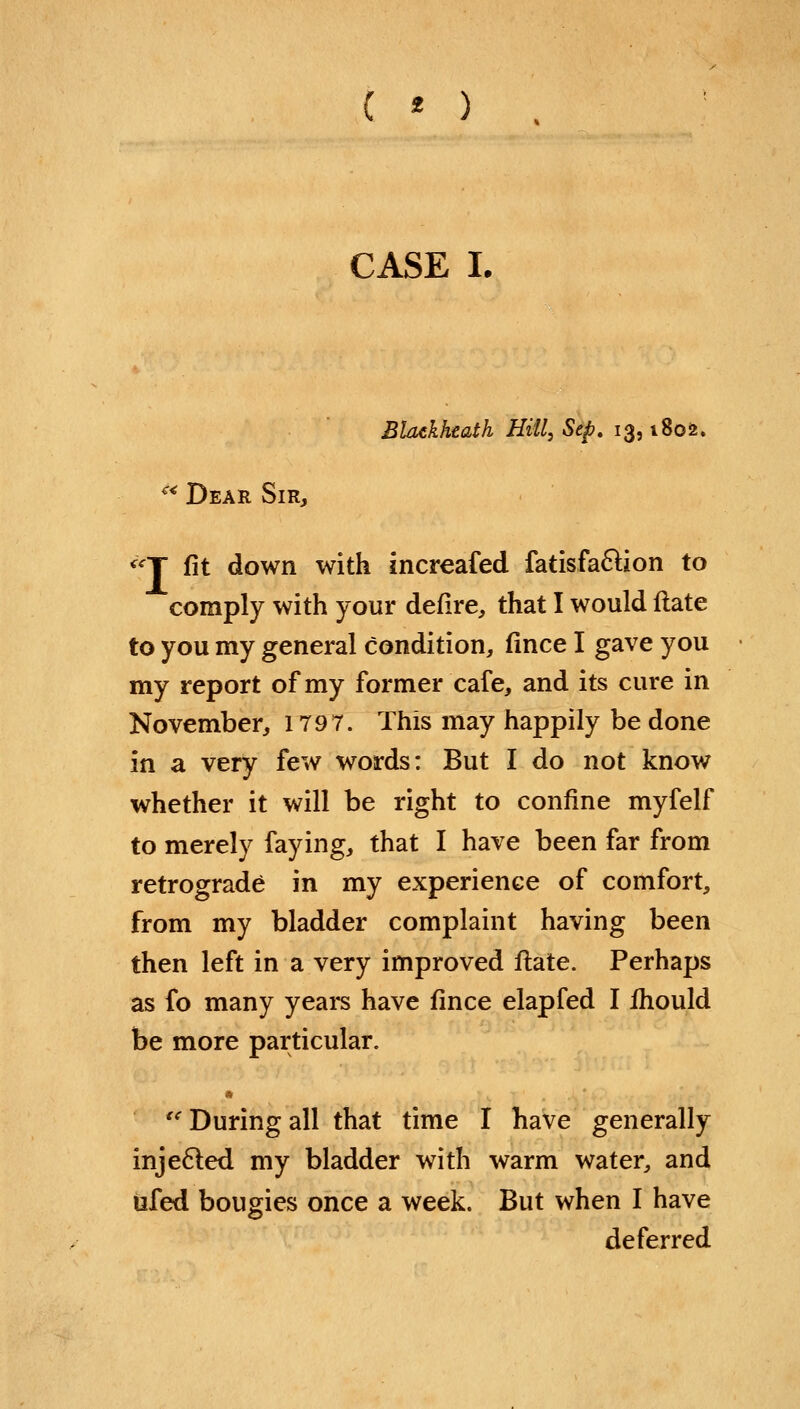 ( * ) CASE I. Bhukhtath Hill, Sep. 13,1802. '* Dear Sir, «Y fit down with increafed fatisfa&ion to comply with your defire, that I would Hate to you my general condition, fince I gave you my report of my former cafe, and its cure in November, 179 7. This may happily be done in a very few words: But I do not know whether it will be right to confine myfelf to merely faying, that I have been far from retrograde in my experience of comfort, from my bladder complaint having been then left in a very improved flate. Perhaps as fo many years have fince elapfed I fhould be more particular.  During all that time I have generally injected my bladder with warm water, and tifed bougies once a week. But when I have deferred