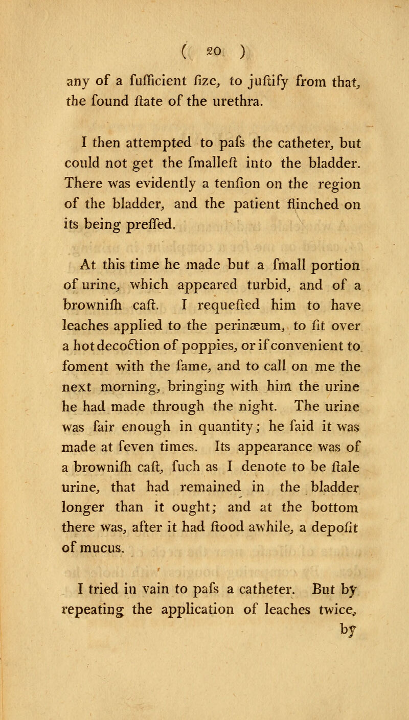 ( *0 ) any of a fufficient fize, to juftify from that the found flate of the urethra. I then attempted to pafs the catheter,, but could not get the fmalleft into the bladder. There was evidently a tenfion on the region of the bladder, and the patient flinched on its being preffed. At this time he made but a fmall portion of urine, which appeared turbid, and of a brownifh caft. I requeued him to have leaches applied to the perineum, to fit over a hot decoction of poppies, or if convenient to foment with the fame, and to call on me the next morning, bringing with him the urine he had made through the night. The urine was fair enough in quantity; he faid it was made at feven times. Its appearance was of a brownifh caft, fuch as I denote to be ftale urine, that had remained in the bladder longer than it ought; and at the bottom there was, after it had flood awhile, a depofit of mucus. I tried in vain to pafs a catheter. But by repeating the application of leaches twice, by