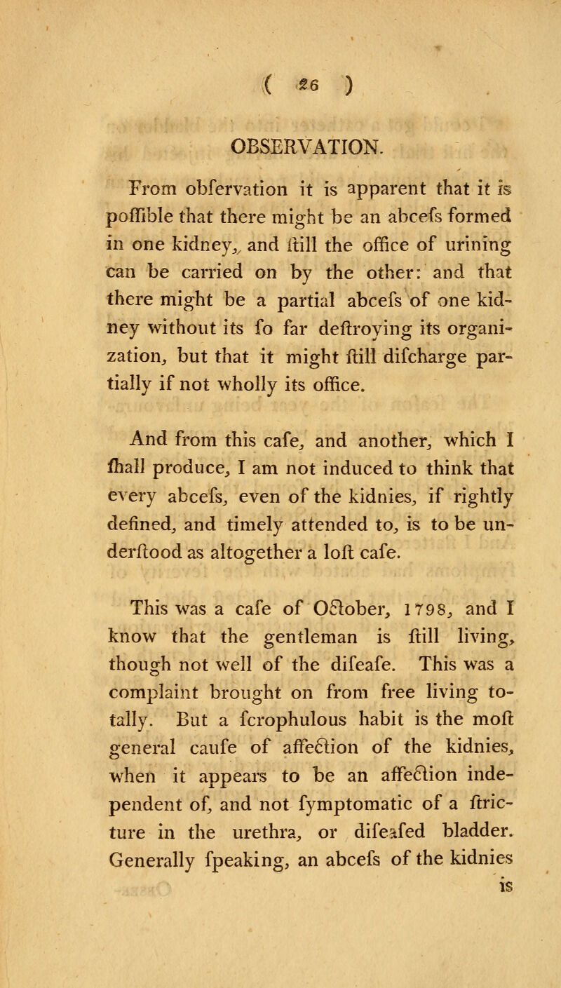 ( *6 ) OBSERVATION. From obfervation it is apparent that it is poflible that there might be an abcefs formed in one kidney,, and ftill the office of urining can be carried on by the other: and that there might be a partial abcefs of one kid- ney without its fo far deftroying its organi- zation, but that it might ftill difcharge par- tially if not wholly its office. And from this cafe,, and another, which I Ihall produce, I am not induced to think that every abcefs, even of the kidnies, if rightly defined, and timely attended to, is to be un- derftood as altogether a loft cafe. This was a cafe of October, 1798, and I know that the gentleman is ftill living, though not well of the difeafe. This was a complaint brought on from free living to- tally. But a fcrophulous habit is the moft general caufe of affeclion of the kidnies, when it appears to be an afFeclion inde- pendent of, and not fymptomatic of a ftric- ture in the urethra, or difeafed bladder. Generally fpeaking, an abcefs of the kidnies is