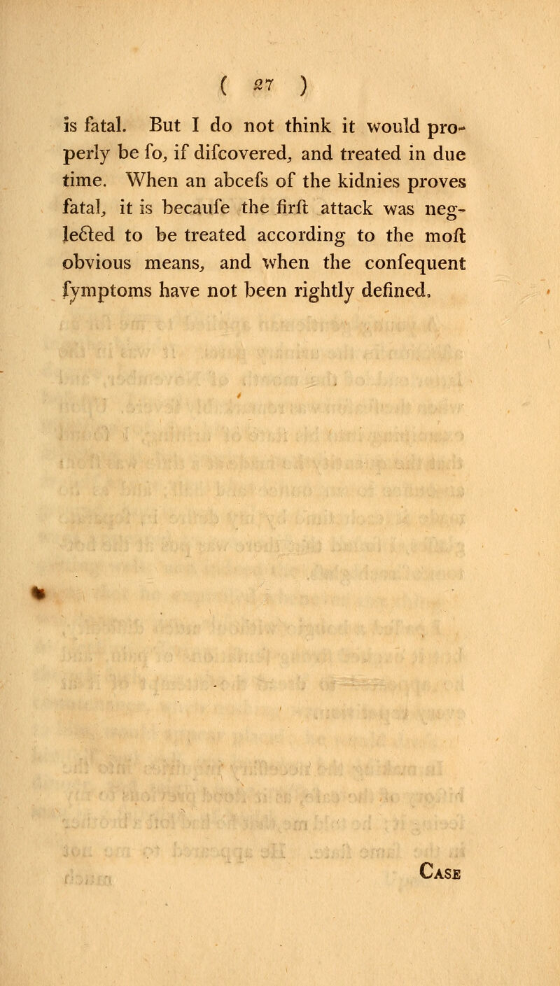 is fatal. But I do not think it would pro- perly be fo, if difcovered, and treated in due time. When an abcefs of the kidnies proves fatal, it is becaufe the firft attack was neg- Jecled to be treated according to the mofl obvious means, and when the confequent fymptoms have not been rightly defined.