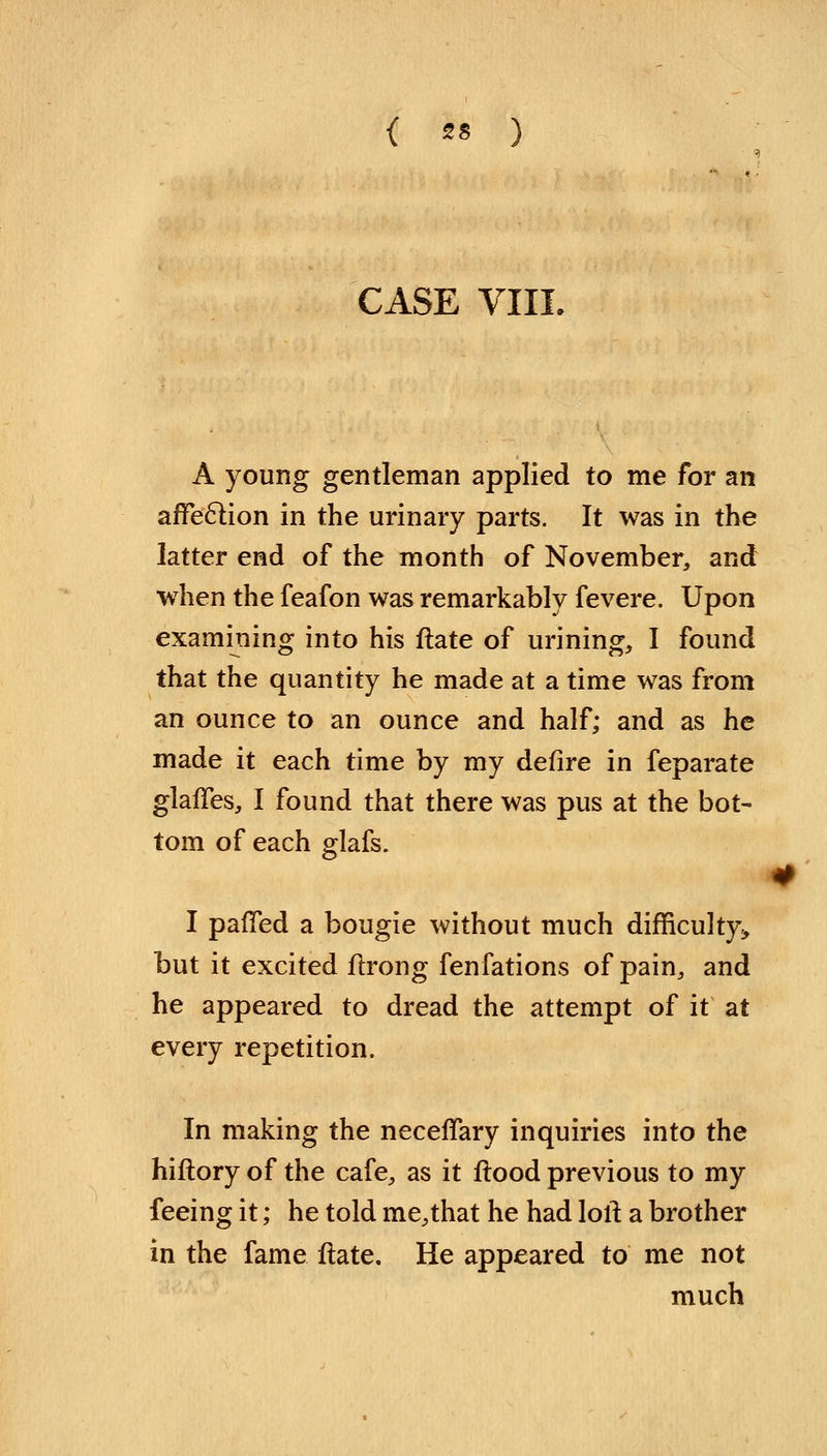 { ** ) CASE VIII A young gentleman applied to me for an affection in the urinary parts. It was in the latter end of the month of November, and when the feafon was remarkably fevere. Upon examining into his ftate of urining, I found that the quantity he made at a time was from an ounce to an ounce and half; and as he made it each time by my defire in feparate glaffes, I found that there was pus at the bot- tom of each glafs. I panned a bougie without much difficulty, but it excited ftrong fenfations of pain, and he appeared to dread the attempt of it at every repetition. In making the neceffary inquiries into the hiftory of the cafe, as it flood previous to my feeing it; he told me,that he had loft a brother in the fame ftate. He appeared to me not much