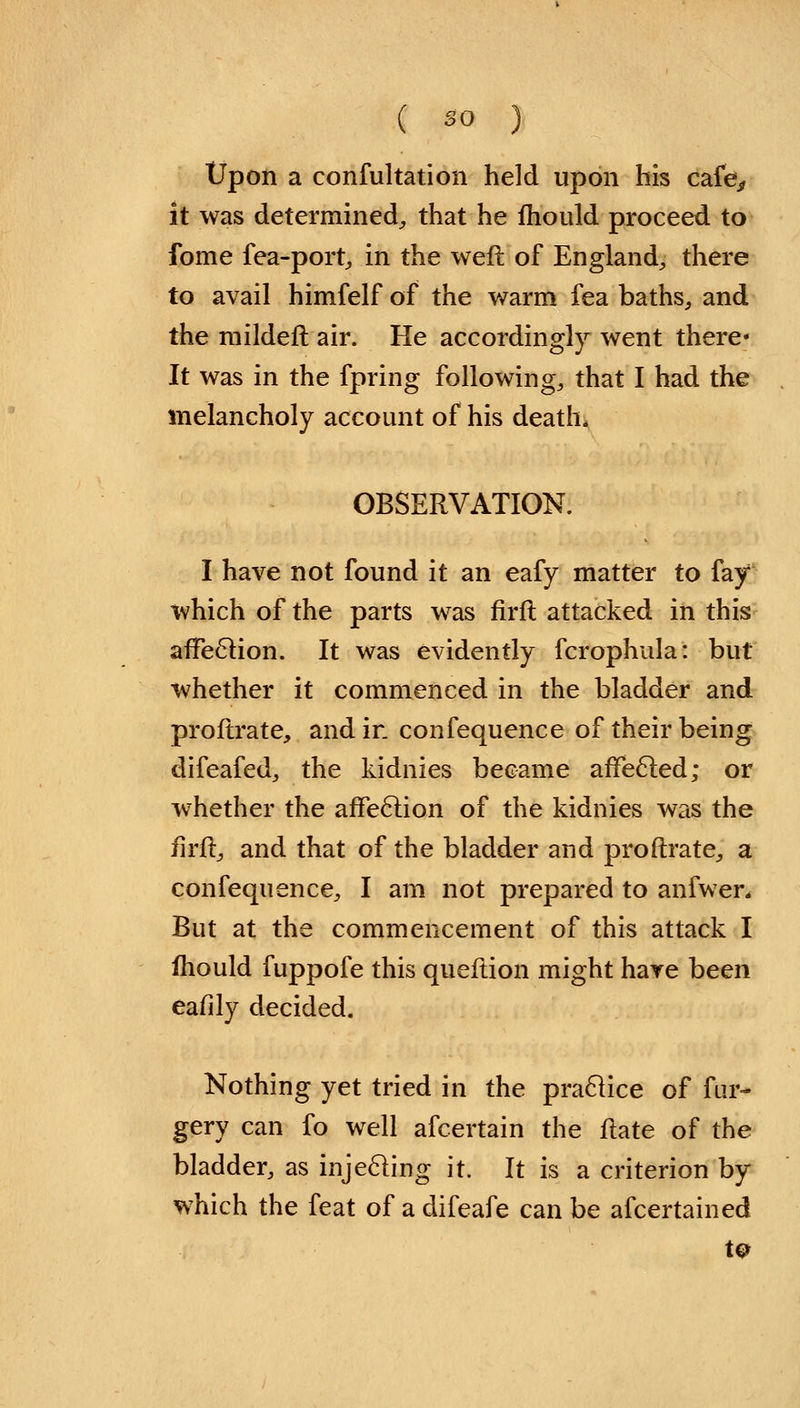 Upon a confultation held upon his cafe, it was determined, that he mould proceed to fome fea-port, in the weft of England, there to avail himfelf of the warm fea baths, and the rnildeft air. He accordingly went there It was in the fpring following, that I had the melancholy account of his death, OBSERVATION. I have not found it an eafy matter to fay which of the parts was firft attacked in this affection. It was evidently fcrophula: but whether it commenced in the bladder and proftrate, and in confequence of their being difeafed, the kidnies became affected; or whether the affection of the kidnies was the firft, and that of the bladder and proftrate, a confequence, I am not prepared to anfwer. But at the commencement of this attack I fhould fuppofe this queftion might have been eafily decided. Nothing yet tried in the practice of fur- gery can fo well afcertain the ftate of the bladder, as injecting it. It is a criterion by which the feat of a difeafe can be afcertained
