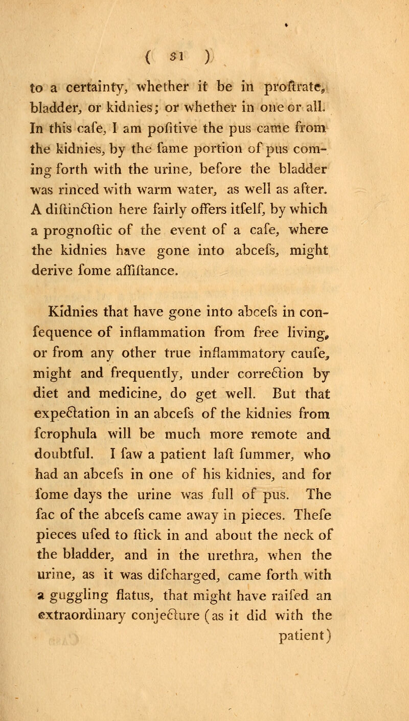 to a certainty, whether it be in profh*ate9 bladder, or kidnies; or whether in one or alL In this cafe, I am pofitive the pus came from the kidnies, by the fame portion of pus corn- ins; forth with the urine, before the bladder was rinced with warm water, as well as after. A diftinction here fairly offers itfelf, by which a prognoftic of the event of a cafe, where the kidnies have gone into abcefs, might derive fome affiftance. Kidnies that have gone into abcefs in con- fequence of inflammation from free living, or from any other true inflammatory caufe^ might and frequently, under correction by diet and medicine, do get well. But that expectation in an abcefs of the kidnies from fcrophula will be much more remote and doubtful. I faw a patient lafi fummer, who had an abcefs in one of his kidnies, and for fome days the urine was full of pus. The fac of the abcefs came away in pieces. Thefe pieces ufed to flick in and about the neck of the bladder, and in the urethra, when the urine, as it was difcharged, came forth with a guggling flatus, that might have raifed an extraordinary conjecture (as it did with the patient)
