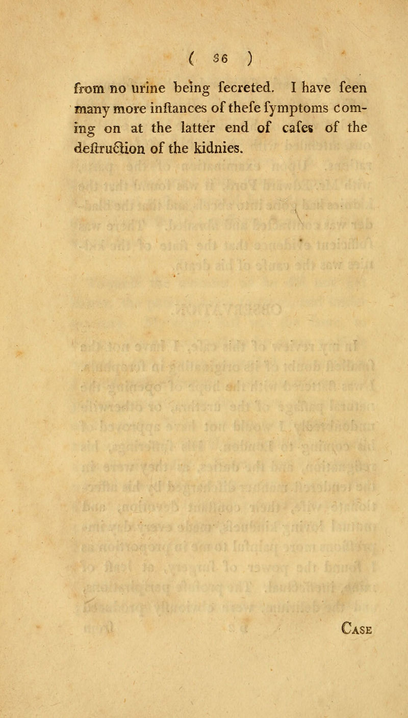 from no urine being fecreted. I have feen many more infiances of thefe fymptoms Com- ing on at the latter end of cafes of the deiiruclion of the kidnies.